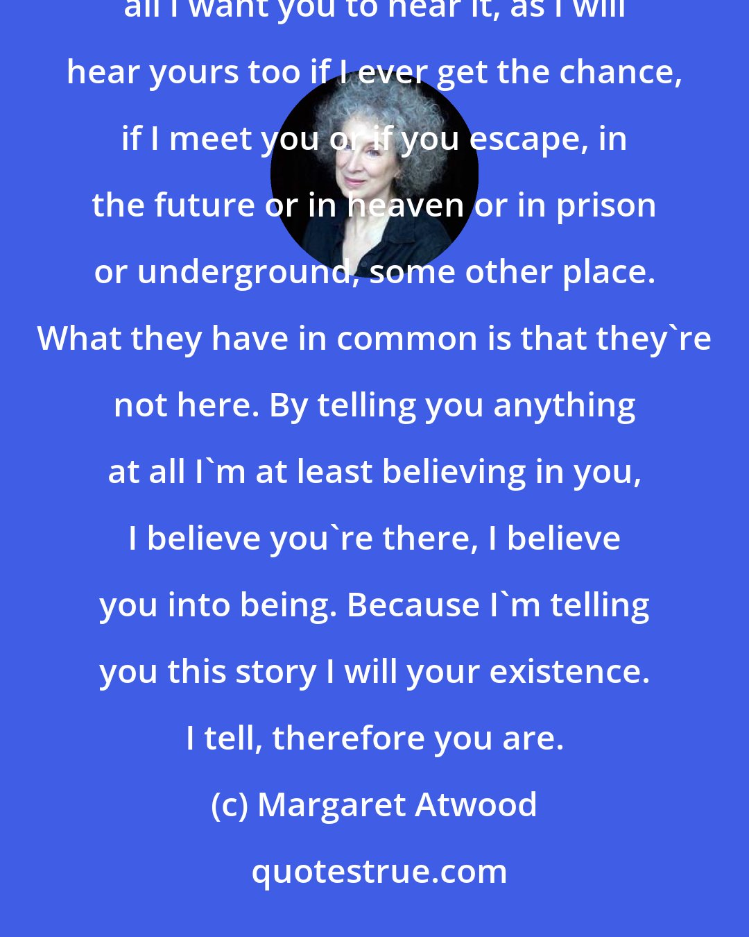 Margaret Atwood: But I keep going on with this sad and hungry and sordid, this limping and mutilated story, because after all I want you to hear it, as I will hear yours too if I ever get the chance, if I meet you or if you escape, in the future or in heaven or in prison or underground, some other place. What they have in common is that they're not here. By telling you anything at all I'm at least believing in you, I believe you're there, I believe you into being. Because I'm telling you this story I will your existence. I tell, therefore you are.