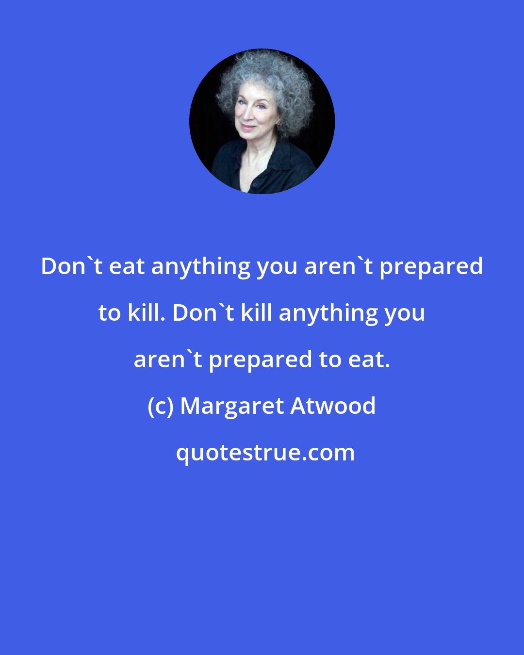 Margaret Atwood: Don't eat anything you aren't prepared to kill. Don't kill anything you aren't prepared to eat.