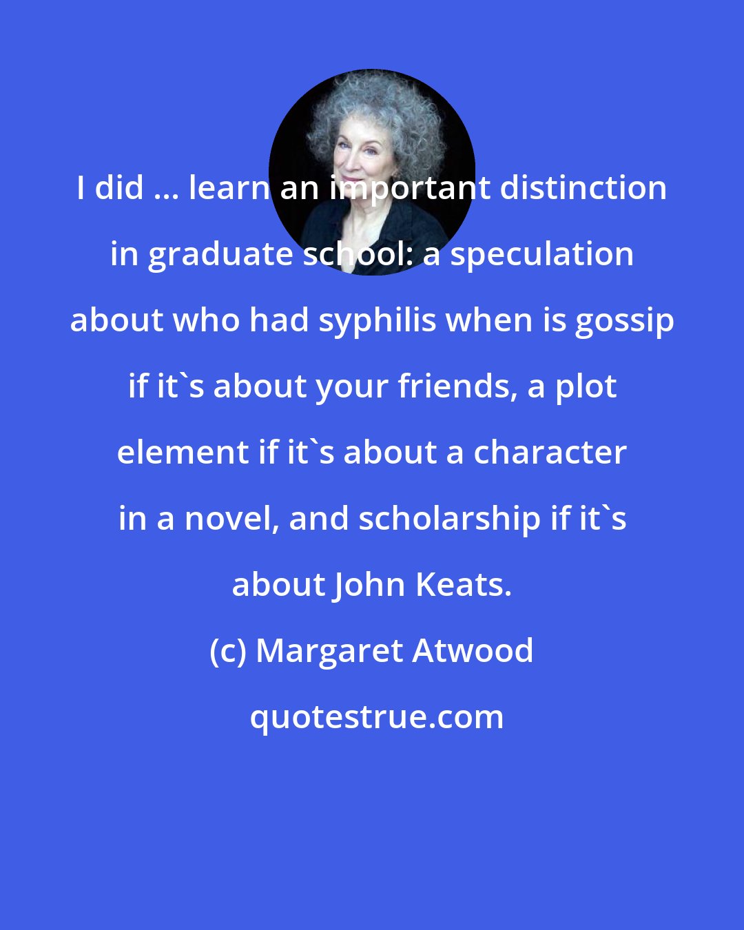 Margaret Atwood: I did ... learn an important distinction in graduate school: a speculation about who had syphilis when is gossip if it's about your friends, a plot element if it's about a character in a novel, and scholarship if it's about John Keats.