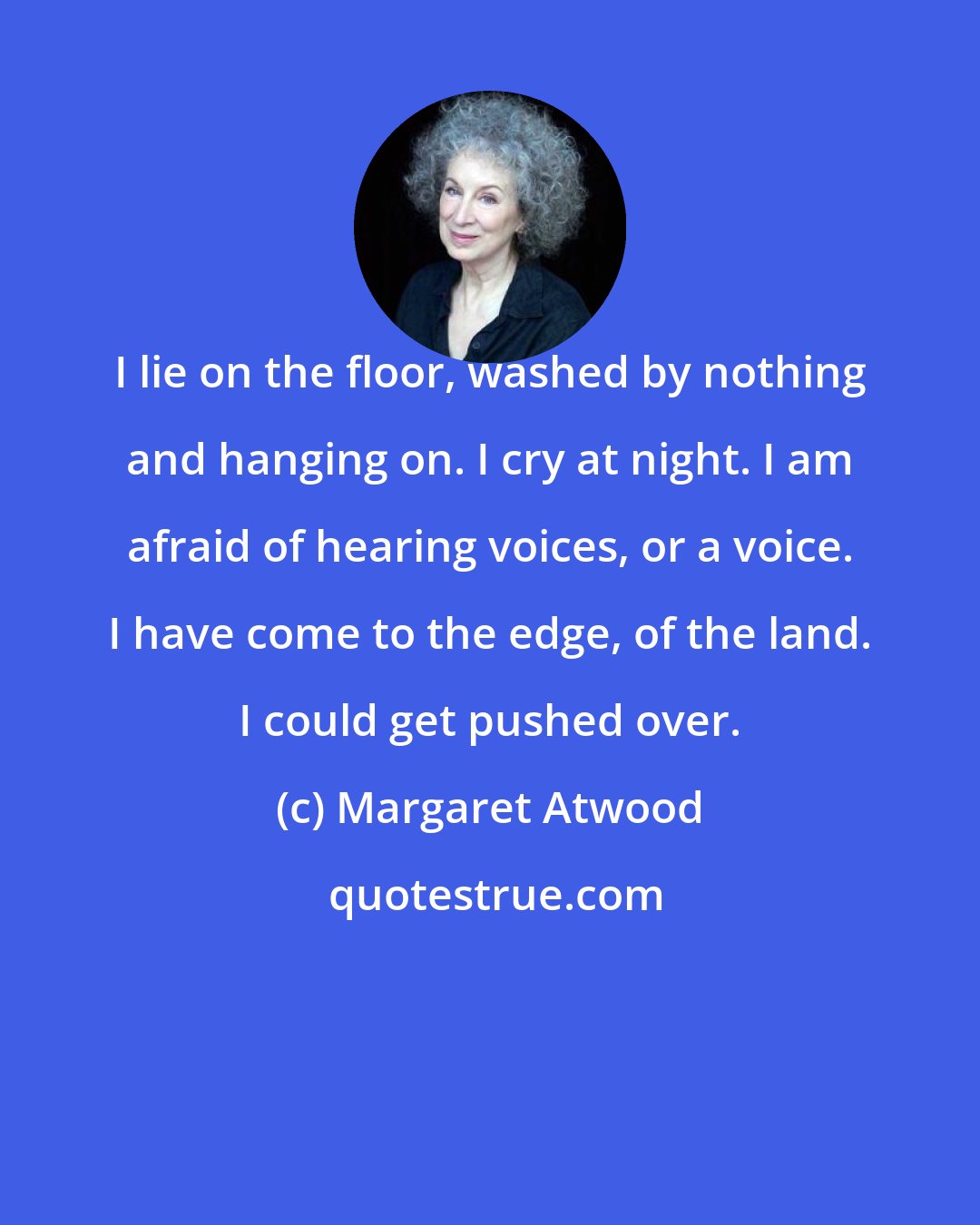 Margaret Atwood: I lie on the floor, washed by nothing and hanging on. I cry at night. I am afraid of hearing voices, or a voice. I have come to the edge, of the land. I could get pushed over.