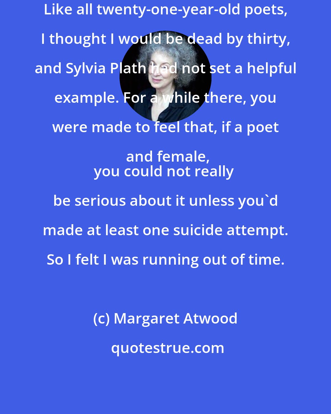 Margaret Atwood: Like all twenty-one-year-old poets, I thought I would be dead by thirty, and Sylvia Plath had not set a helpful example. For a while there, you were made to feel that, if a poet and female,
you could not really be serious about it unless you'd made at least one suicide attempt. So I felt I was running out of time.