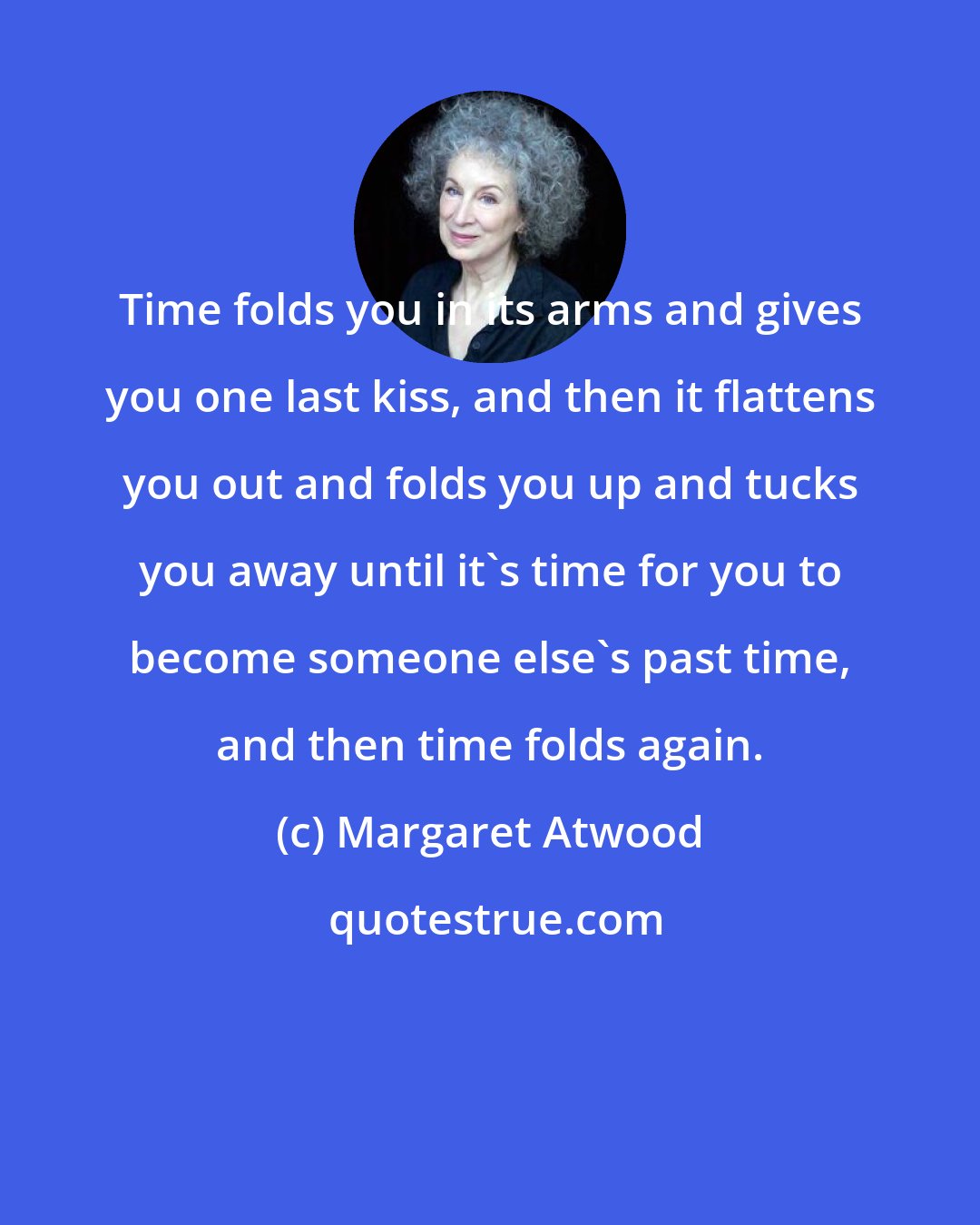 Margaret Atwood: Time folds you in its arms and gives you one last kiss, and then it flattens you out and folds you up and tucks you away until it's time for you to become someone else's past time, and then time folds again.