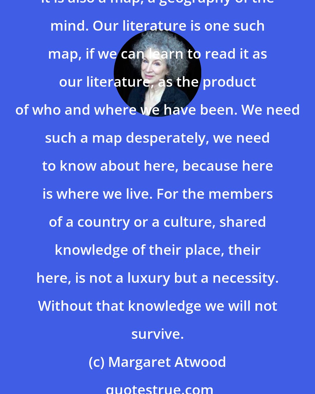 Margaret Atwood: What a lost person needs is a map of the territory, with his own position marked on it so he can see where he is in relation to everything else. Literature is not only a mirror; it is also a map, a geography of the mind. Our literature is one such map, if we can learn to read it as our literature, as the product of who and where we have been. We need such a map desperately, we need to know about here, because here is where we live. For the members of a country or a culture, shared knowledge of their place, their here, is not a luxury but a necessity. Without that knowledge we will not survive.