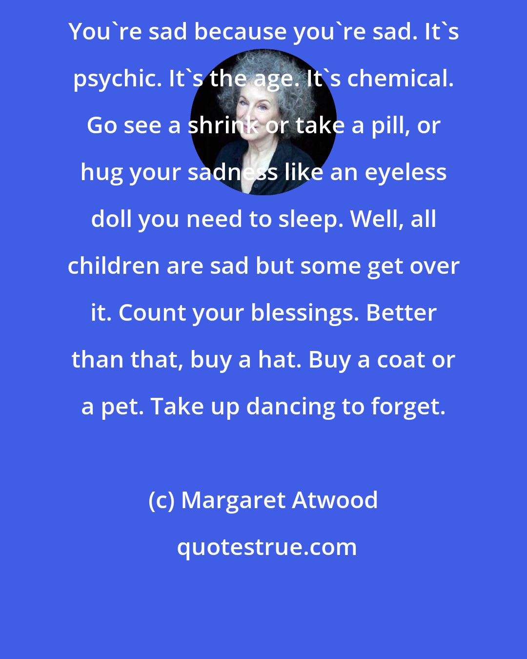 Margaret Atwood: You're sad because you're sad. It's psychic. It's the age. It's chemical. Go see a shrink or take a pill, or hug your sadness like an eyeless doll you need to sleep. Well, all children are sad but some get over it. Count your blessings. Better than that, buy a hat. Buy a coat or a pet. Take up dancing to forget.