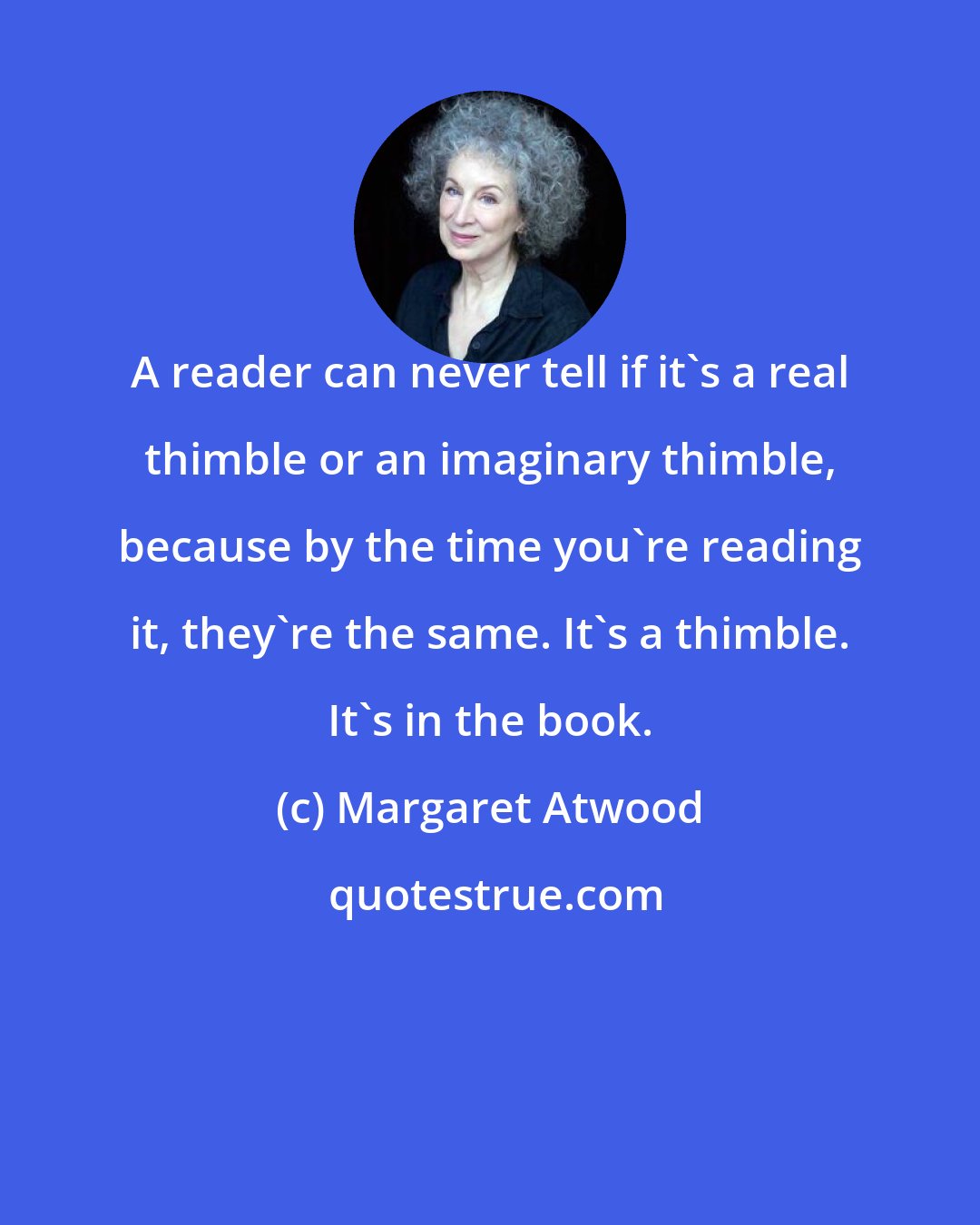 Margaret Atwood: A reader can never tell if it's a real thimble or an imaginary thimble, because by the time you're reading it, they're the same. It's a thimble. It's in the book.