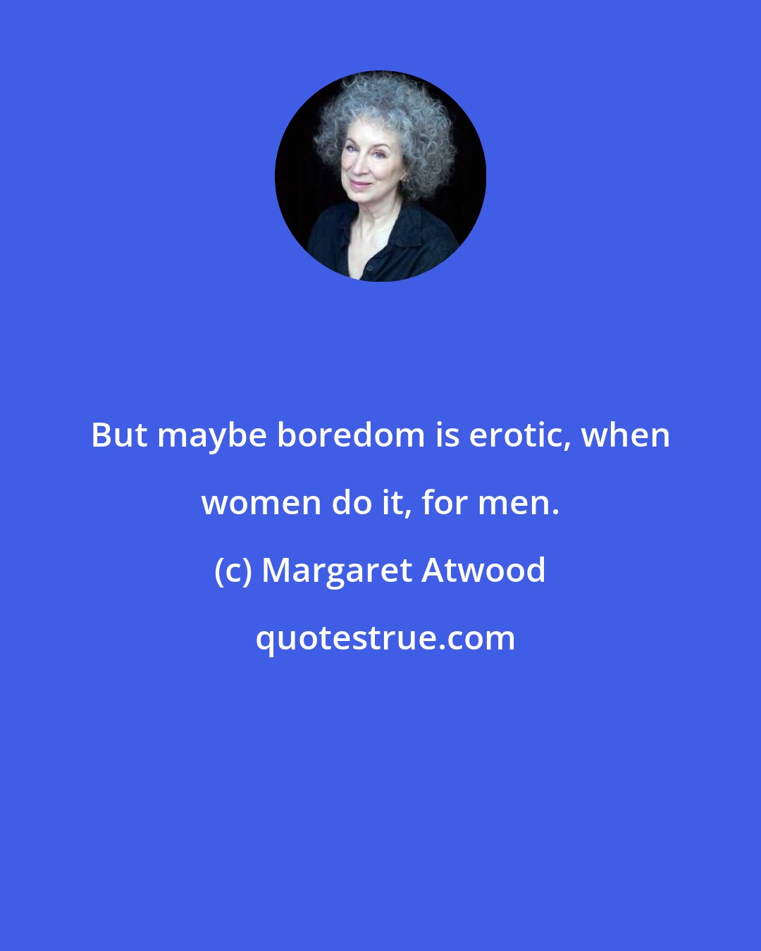 Margaret Atwood: But maybe boredom is erotic, when women do it, for men.