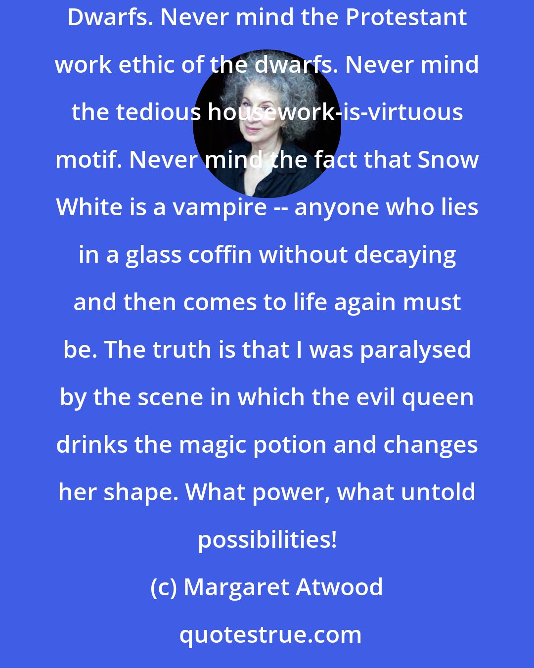 Margaret Atwood: I have always known that there were spellbinding evil parts for women. For one thing, I was taken at an early age to see Snow White and the Seven Dwarfs. Never mind the Protestant work ethic of the dwarfs. Never mind the tedious housework-is-virtuous motif. Never mind the fact that Snow White is a vampire -- anyone who lies in a glass coffin without decaying and then comes to life again must be. The truth is that I was paralysed by the scene in which the evil queen drinks the magic potion and changes her shape. What power, what untold possibilities!