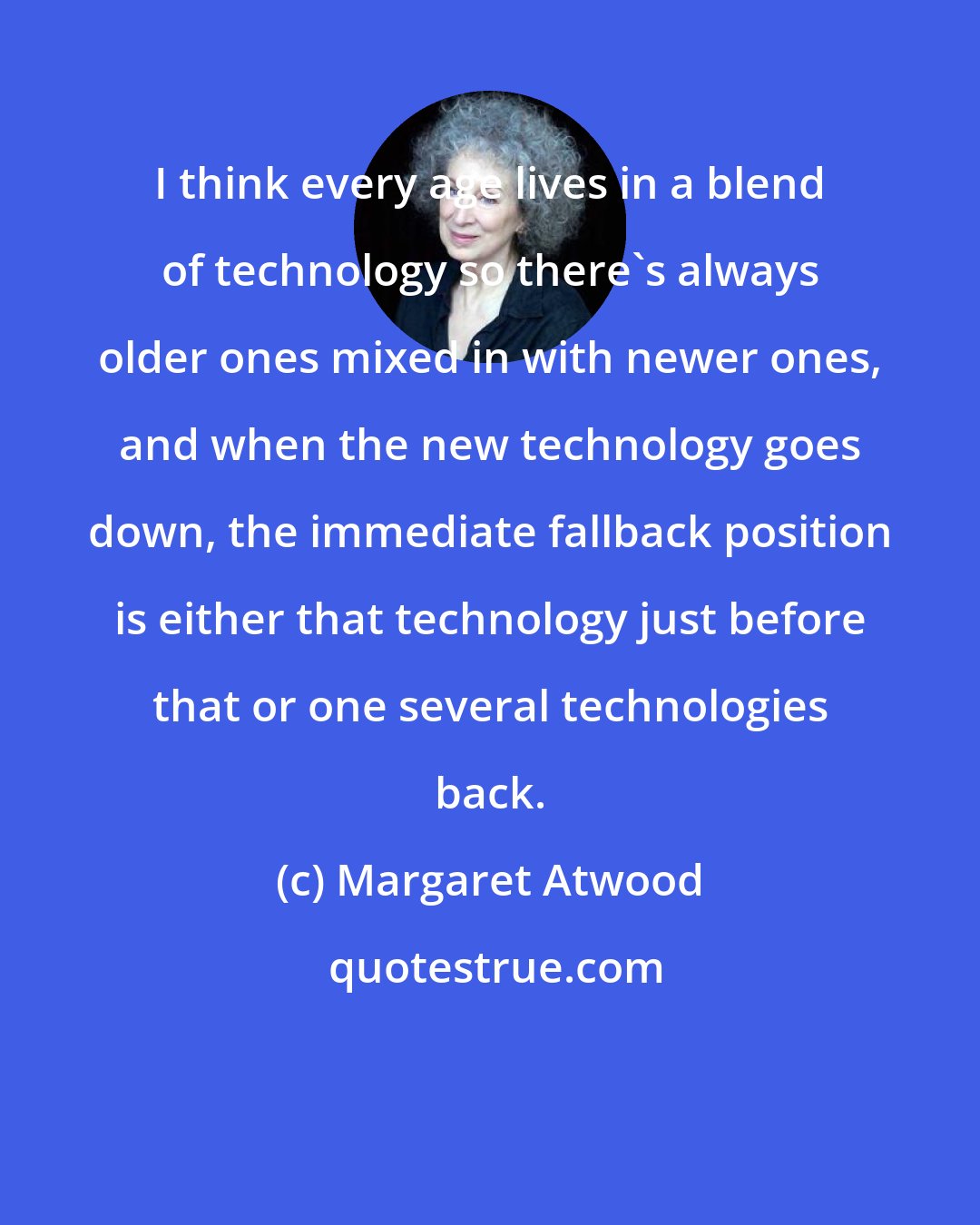 Margaret Atwood: I think every age lives in a blend of technology so there's always older ones mixed in with newer ones, and when the new technology goes down, the immediate fallback position is either that technology just before that or one several technologies back.