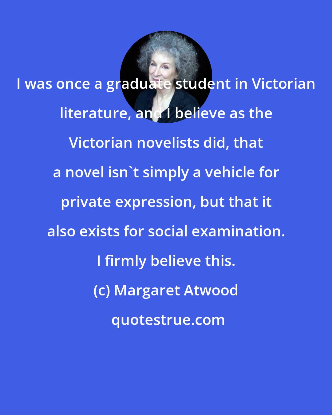 Margaret Atwood: I was once a graduate student in Victorian literature, and I believe as the Victorian novelists did, that a novel isn't simply a vehicle for private expression, but that it also exists for social examination. I firmly believe this.