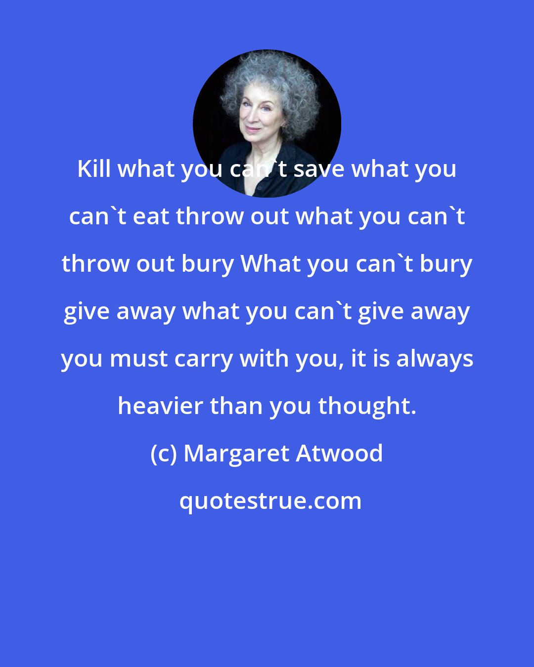 Margaret Atwood: Kill what you can't save what you can't eat throw out what you can't throw out bury What you can't bury give away what you can't give away you must carry with you, it is always heavier than you thought.