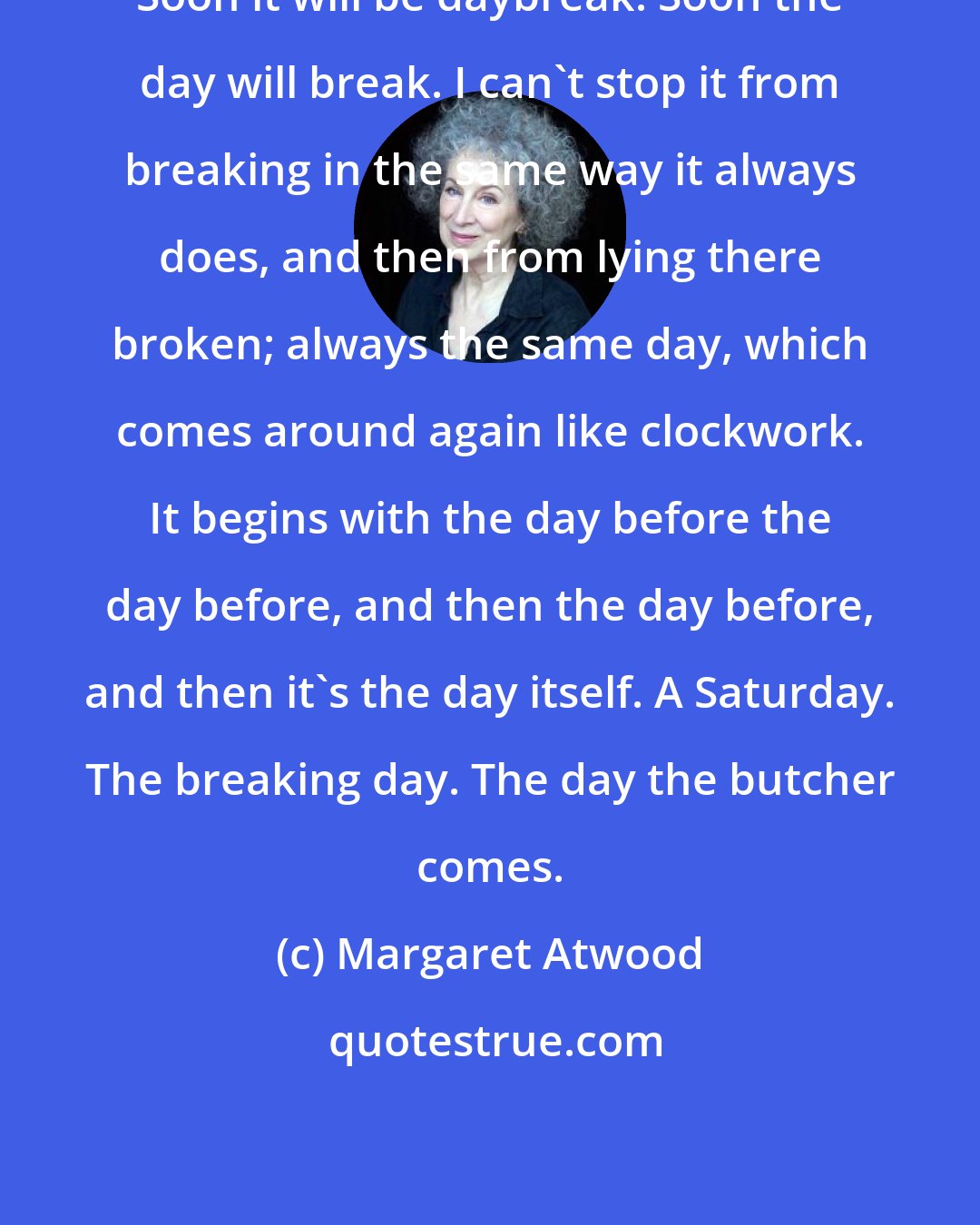 Margaret Atwood: Soon it will be daybreak. Soon the day will break. I can't stop it from breaking in the same way it always does, and then from lying there broken; always the same day, which comes around again like clockwork. It begins with the day before the day before, and then the day before, and then it's the day itself. A Saturday. The breaking day. The day the butcher comes.