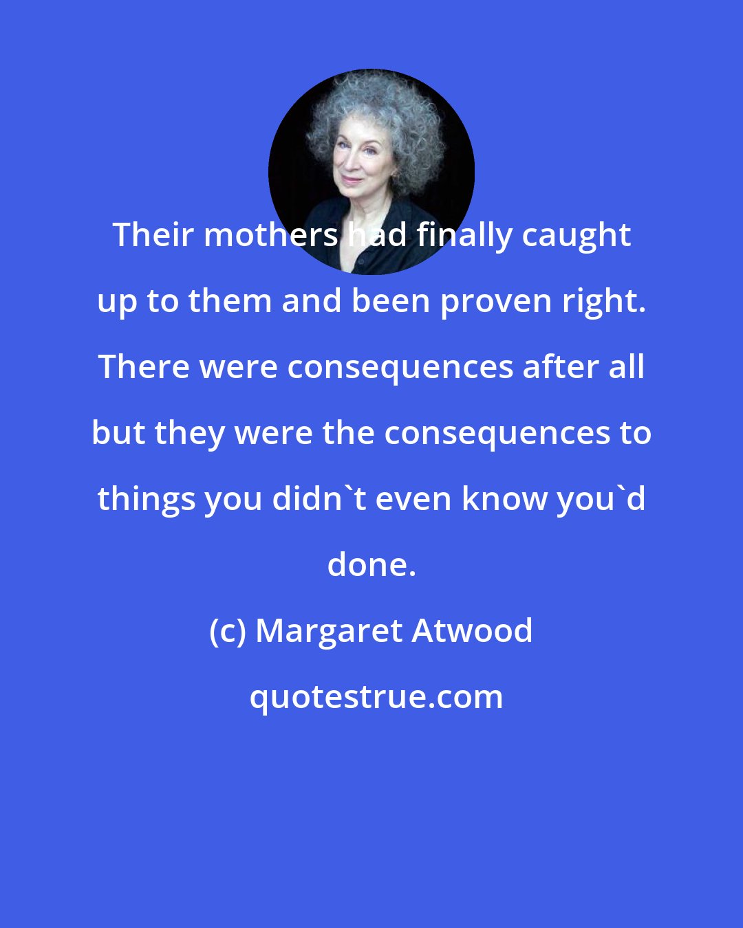 Margaret Atwood: Their mothers had finally caught up to them and been proven right. There were consequences after all but they were the consequences to things you didn't even know you'd done.