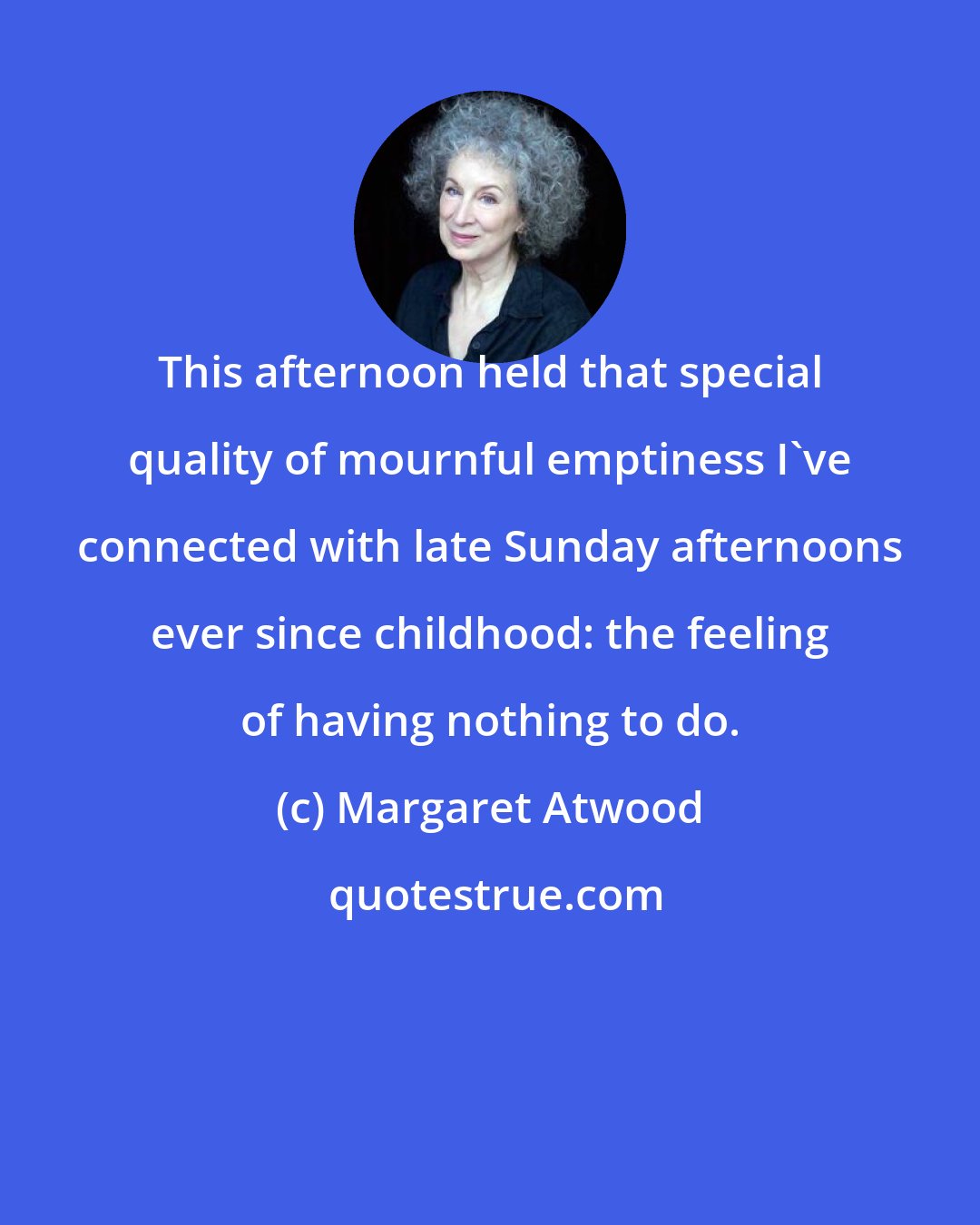 Margaret Atwood: This afternoon held that special quality of mournful emptiness I've connected with late Sunday afternoons ever since childhood: the feeling of having nothing to do.