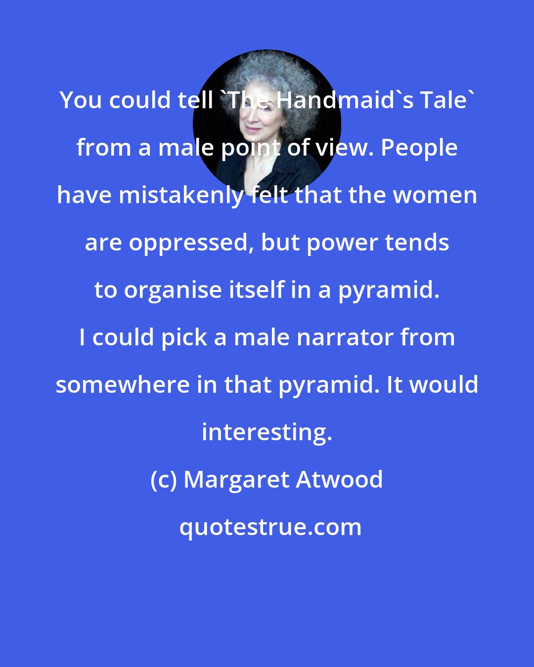 Margaret Atwood: You could tell 'The Handmaid's Tale' from a male point of view. People have mistakenly felt that the women are oppressed, but power tends to organise itself in a pyramid. I could pick a male narrator from somewhere in that pyramid. It would interesting.