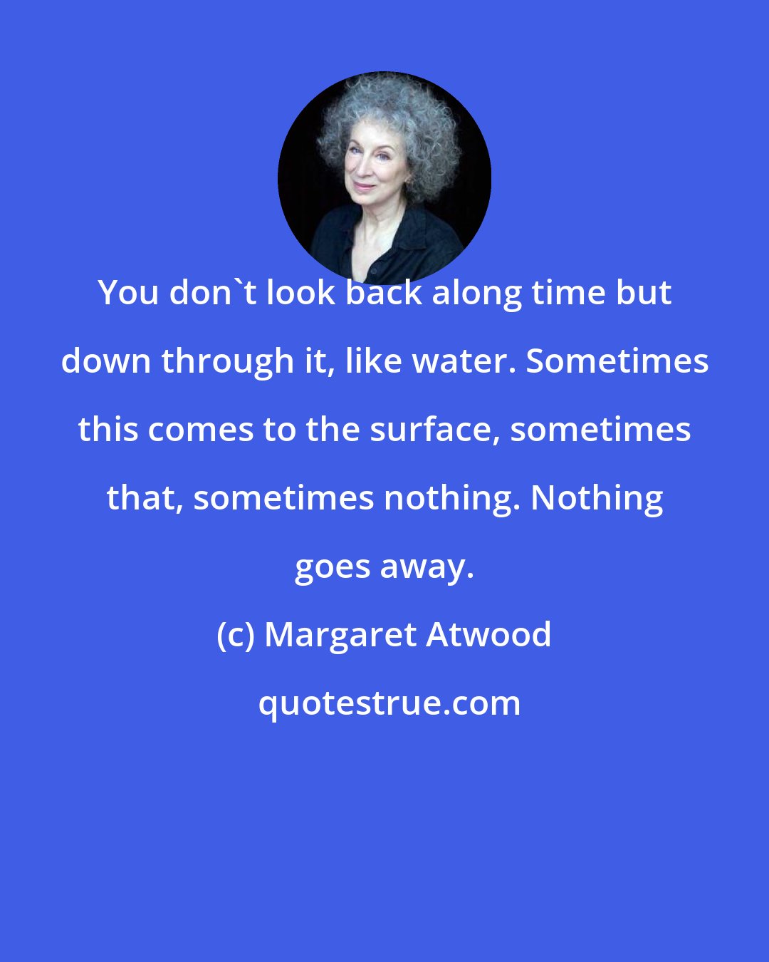 Margaret Atwood: You don't look back along time but down through it, like water. Sometimes this comes to the surface, sometimes that, sometimes nothing. Nothing goes away.