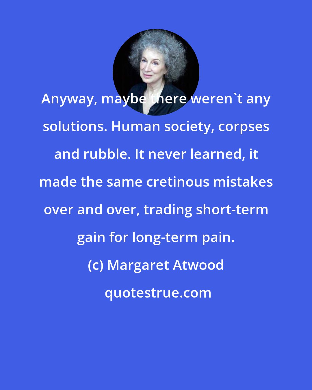 Margaret Atwood: Anyway, maybe there weren't any solutions. Human society, corpses and rubble. It never learned, it made the same cretinous mistakes over and over, trading short-term gain for long-term pain.