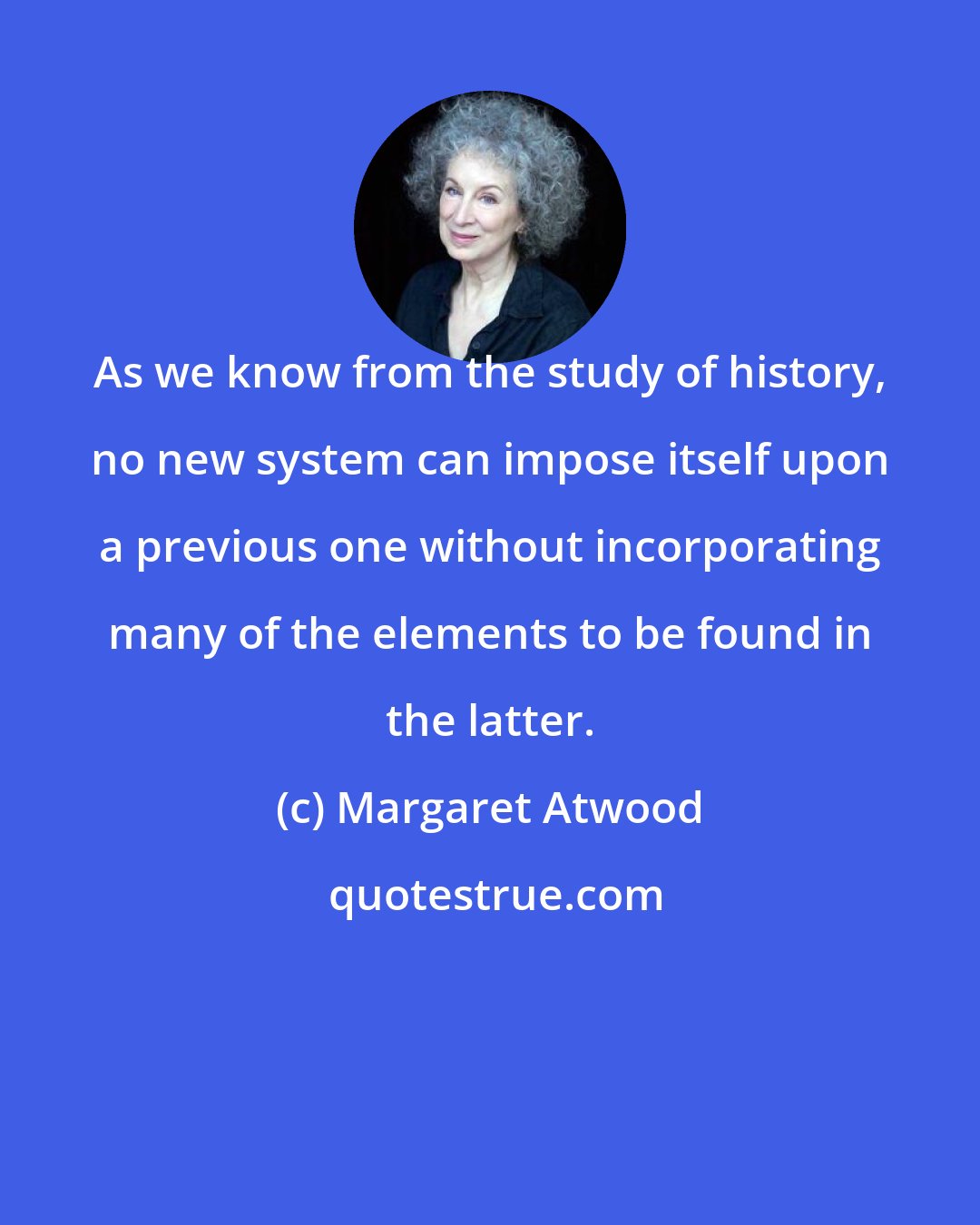 Margaret Atwood: As we know from the study of history, no new system can impose itself upon a previous one without incorporating many of the elements to be found in the latter.