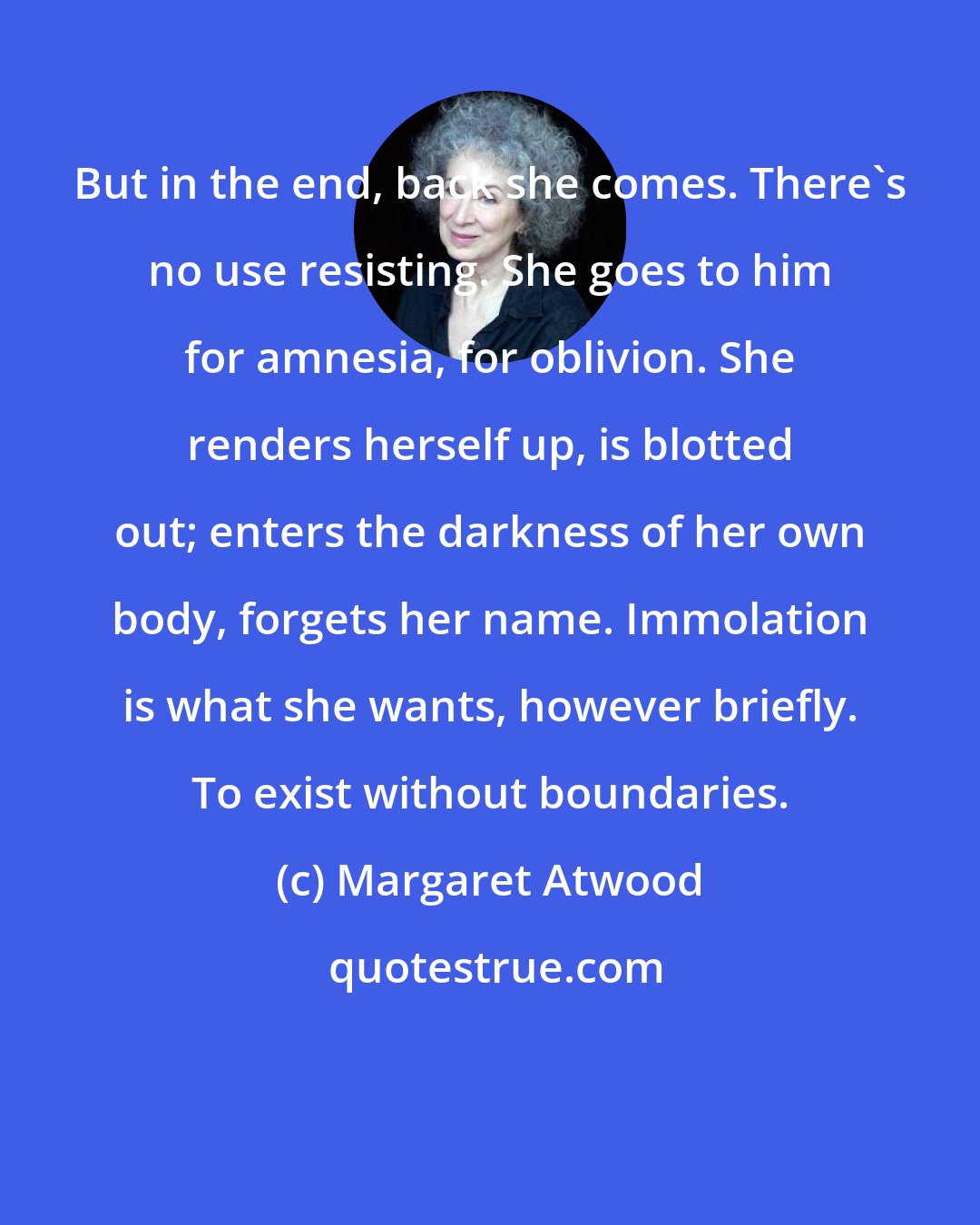 Margaret Atwood: But in the end, back she comes. There's no use resisting. She goes to him for amnesia, for oblivion. She renders herself up, is blotted out; enters the darkness of her own body, forgets her name. Immolation is what she wants, however briefly. To exist without boundaries.