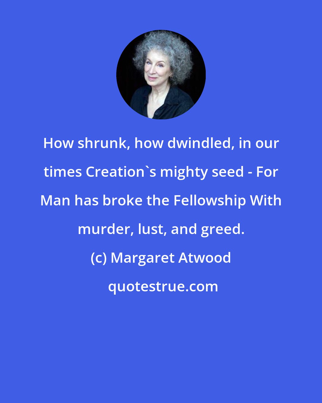 Margaret Atwood: How shrunk, how dwindled, in our times Creation's mighty seed - For Man has broke the Fellowship With murder, lust, and greed.