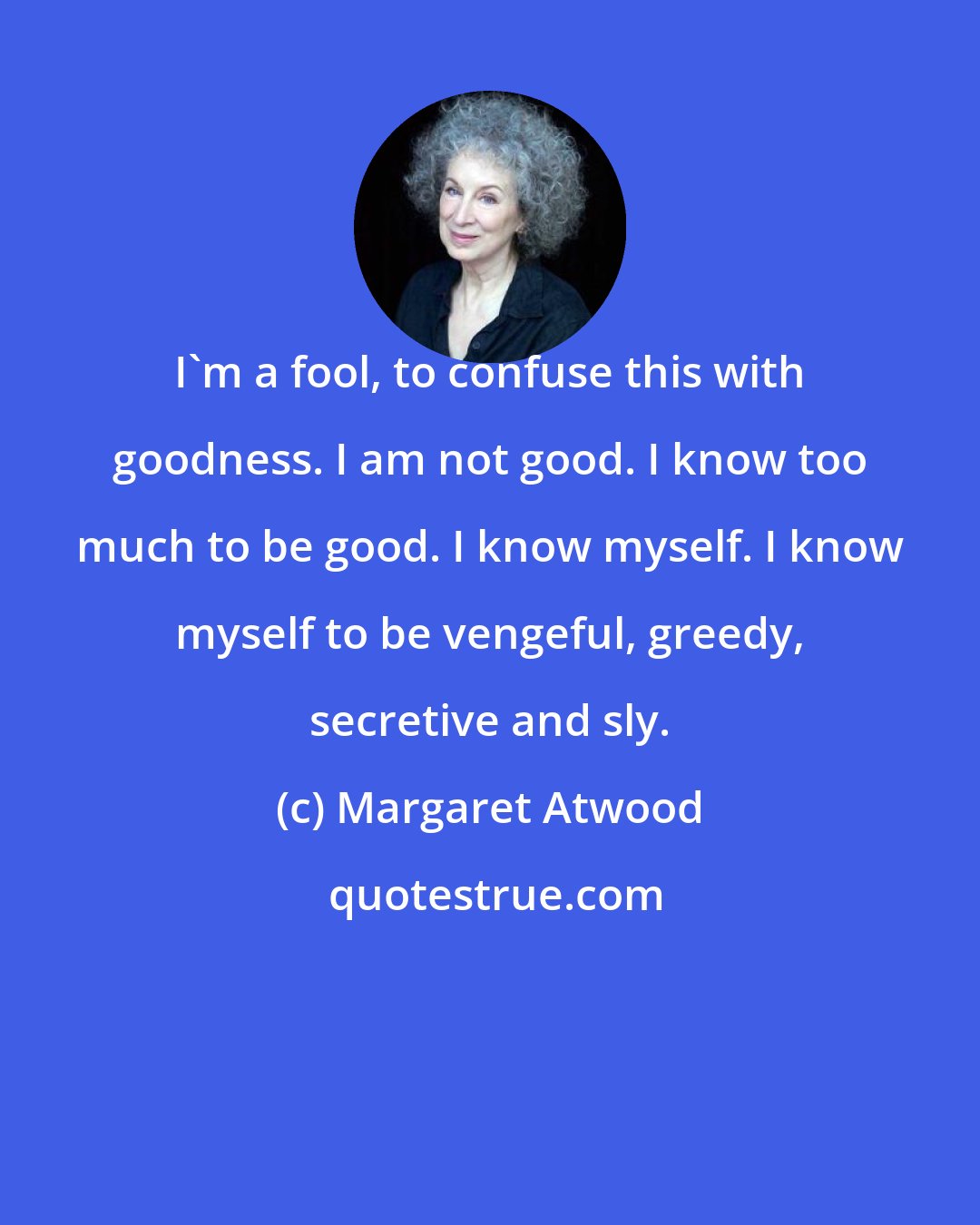 Margaret Atwood: I'm a fool, to confuse this with goodness. I am not good. I know too much to be good. I know myself. I know myself to be vengeful, greedy, secretive and sly.