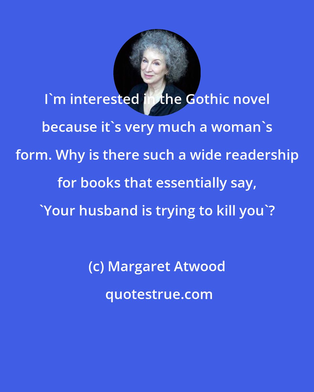 Margaret Atwood: I'm interested in the Gothic novel because it's very much a woman's form. Why is there such a wide readership for books that essentially say, 'Your husband is trying to kill you'?