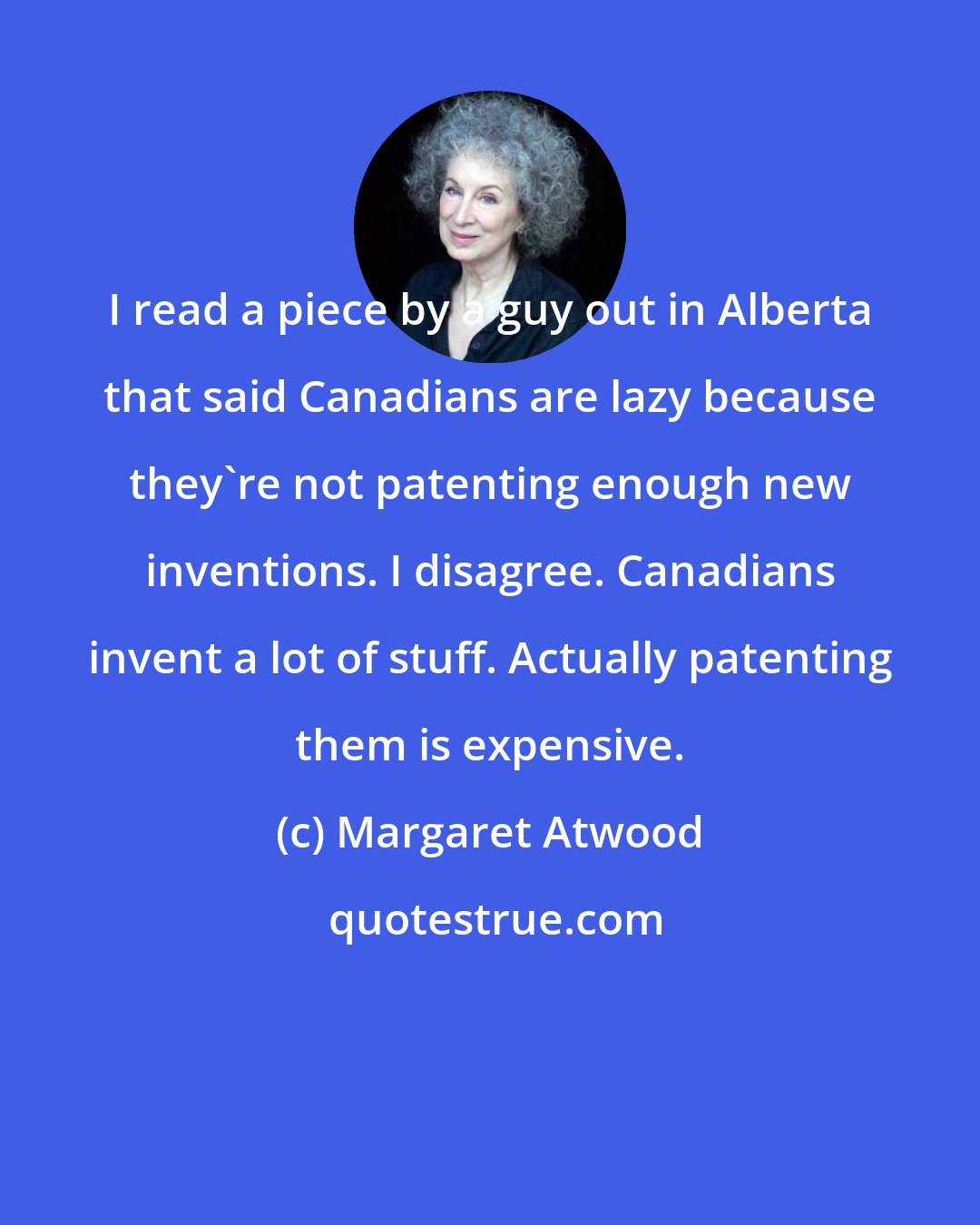 Margaret Atwood: I read a piece by a guy out in Alberta that said Canadians are lazy because they're not patenting enough new inventions. I disagree. Canadians invent a lot of stuff. Actually patenting them is expensive.