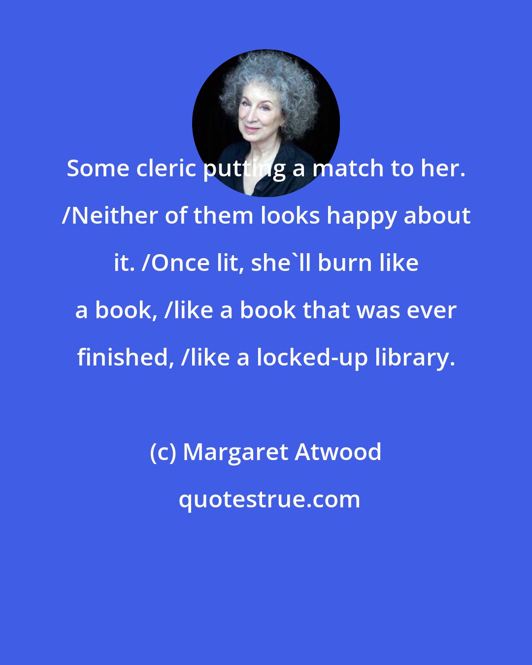 Margaret Atwood: Some cleric putting a match to her. /Neither of them looks happy about it. /Once lit, she'll burn like a book, /like a book that was ever finished, /like a locked-up library.