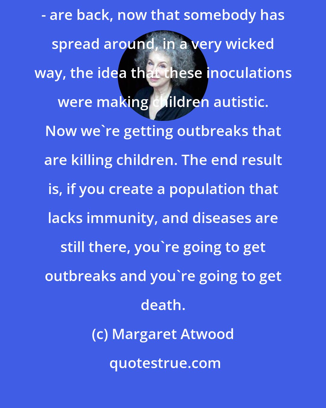 Margaret Atwood: Some of the old diseases that we think are gone - case in point, measles - are back, now that somebody has spread around, in a very wicked way, the idea that these inoculations were making children autistic. Now we're getting outbreaks that are killing children. The end result is, if you create a population that lacks immunity, and diseases are still there, you're going to get outbreaks and you're going to get death.