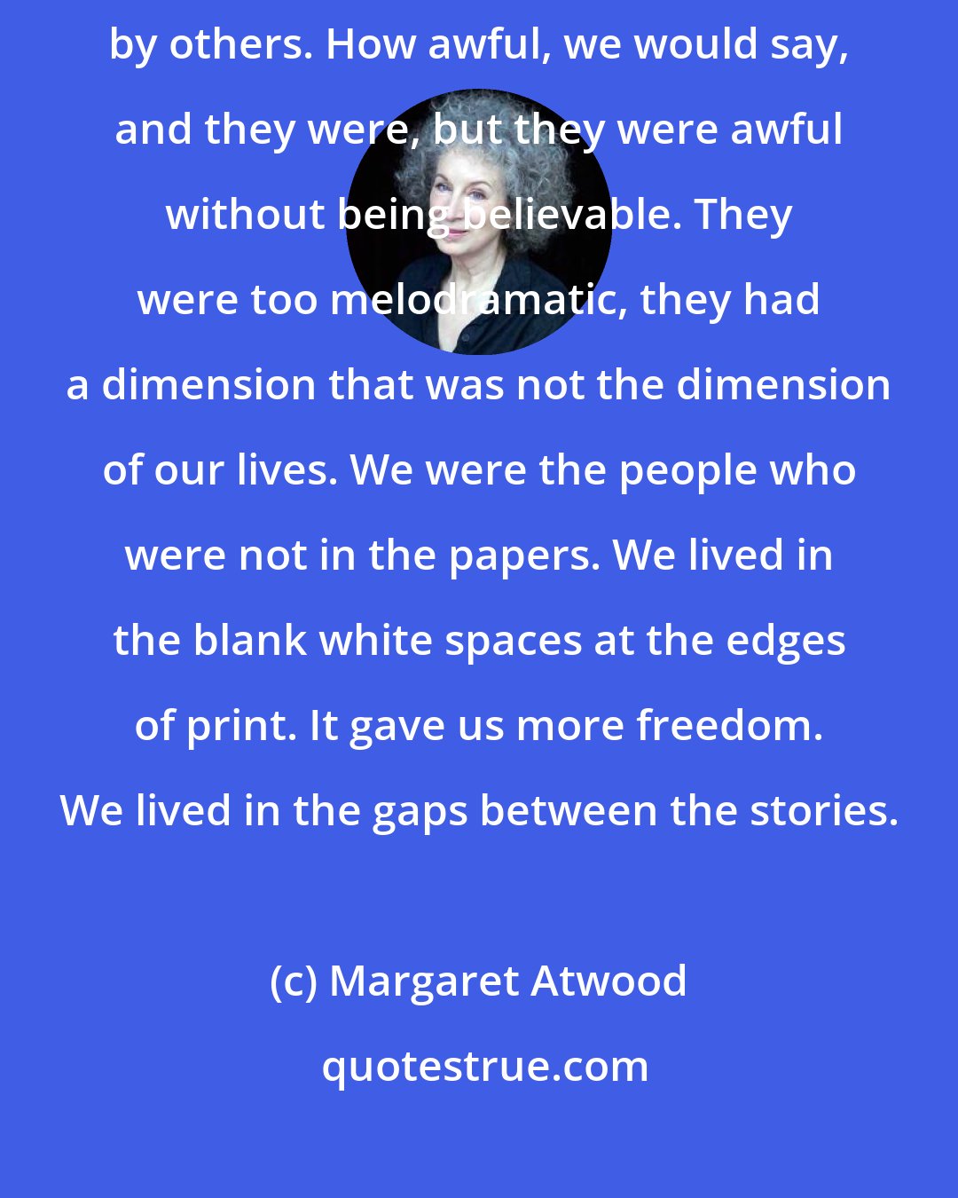 Margaret Atwood: The newspaper stories were like dreams to us, bad dreams dreamt by others. How awful, we would say, and they were, but they were awful without being believable. They were too melodramatic, they had a dimension that was not the dimension of our lives. We were the people who were not in the papers. We lived in the blank white spaces at the edges of print. It gave us more freedom. We lived in the gaps between the stories.