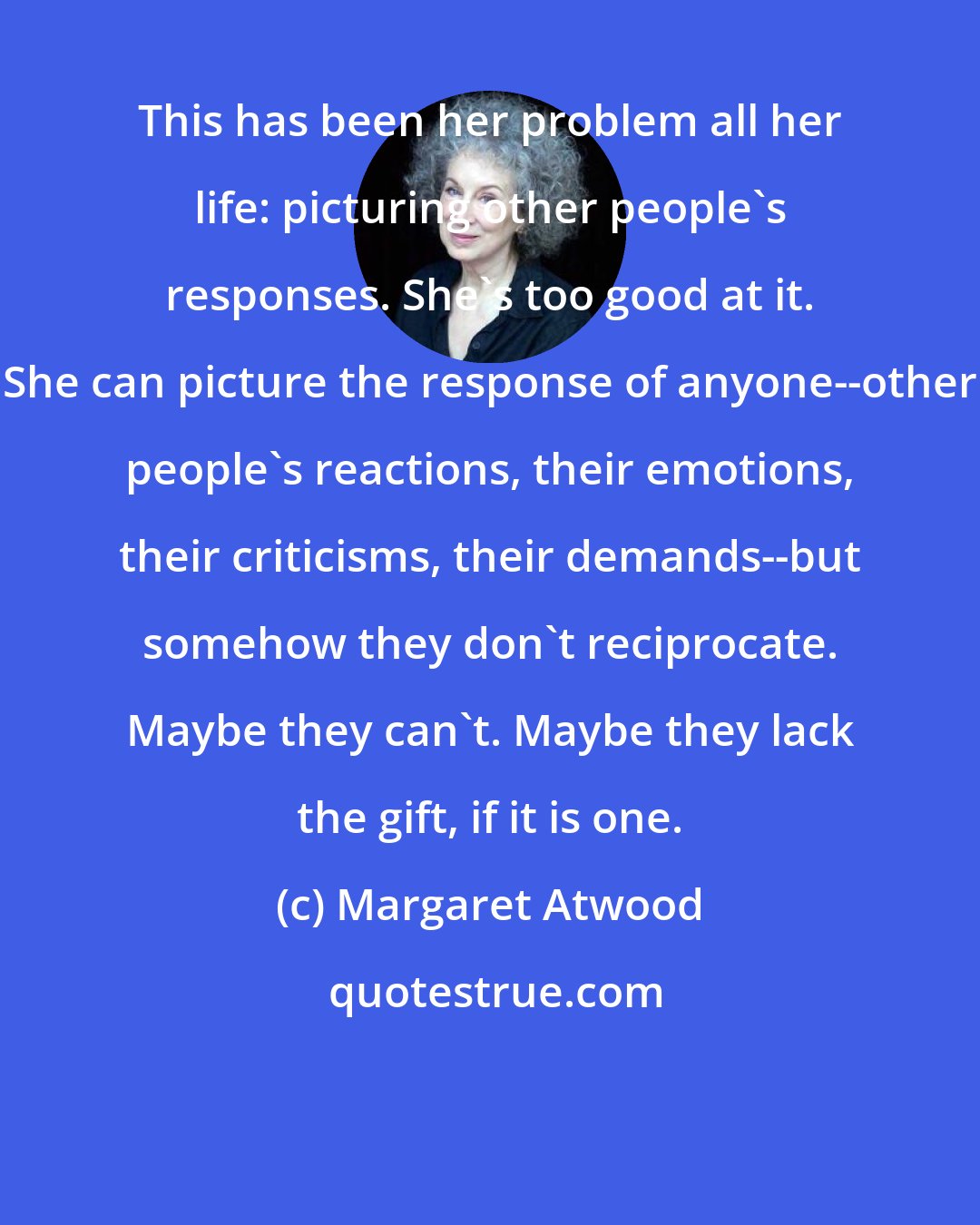 Margaret Atwood: This has been her problem all her life: picturing other people's responses. She's too good at it. She can picture the response of anyone--other people's reactions, their emotions, their criticisms, their demands--but somehow they don't reciprocate. Maybe they can't. Maybe they lack the gift, if it is one.