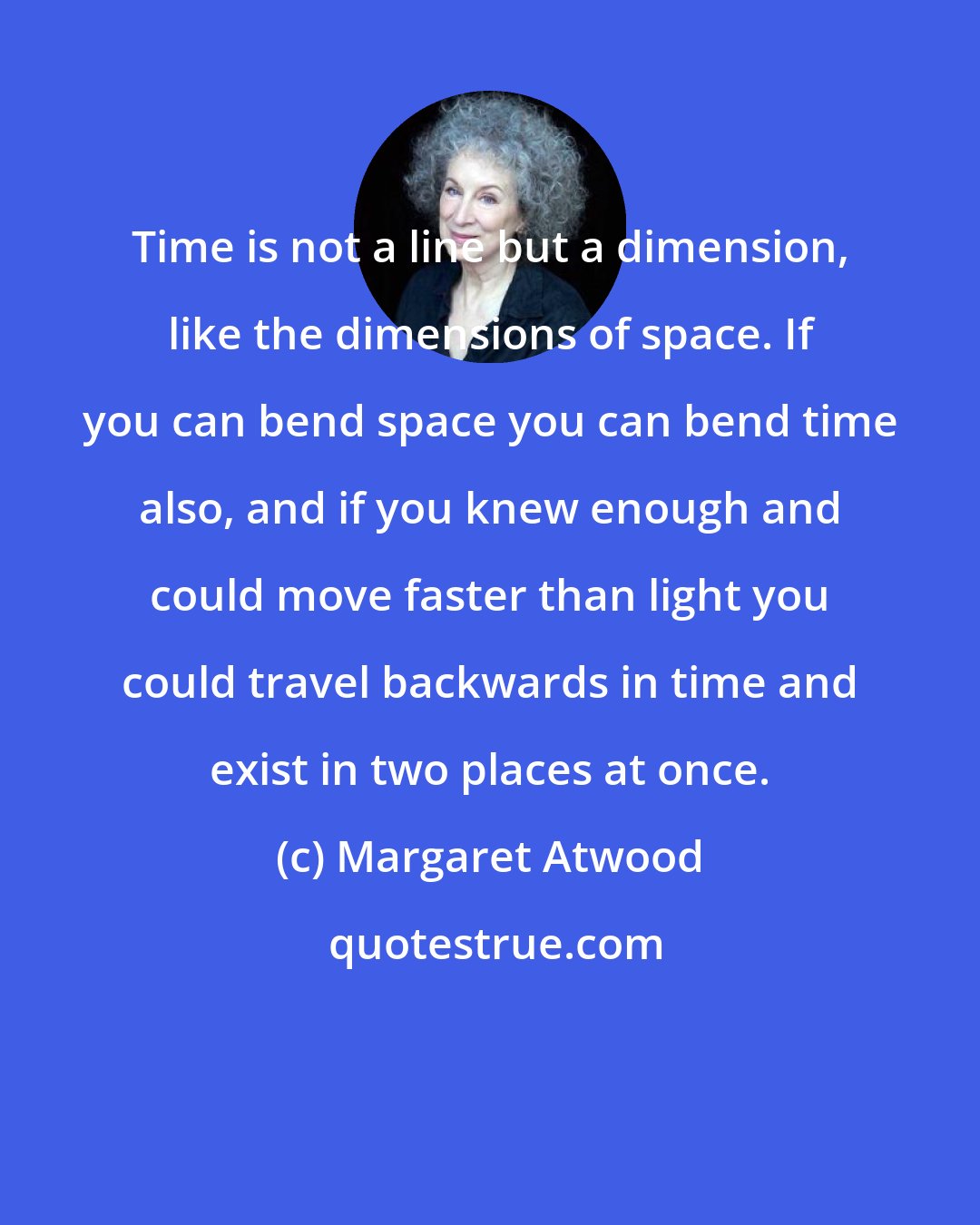 Margaret Atwood: Time is not a line but a dimension, like the dimensions of space. If you can bend space you can bend time also, and if you knew enough and could move faster than light you could travel backwards in time and exist in two places at once.