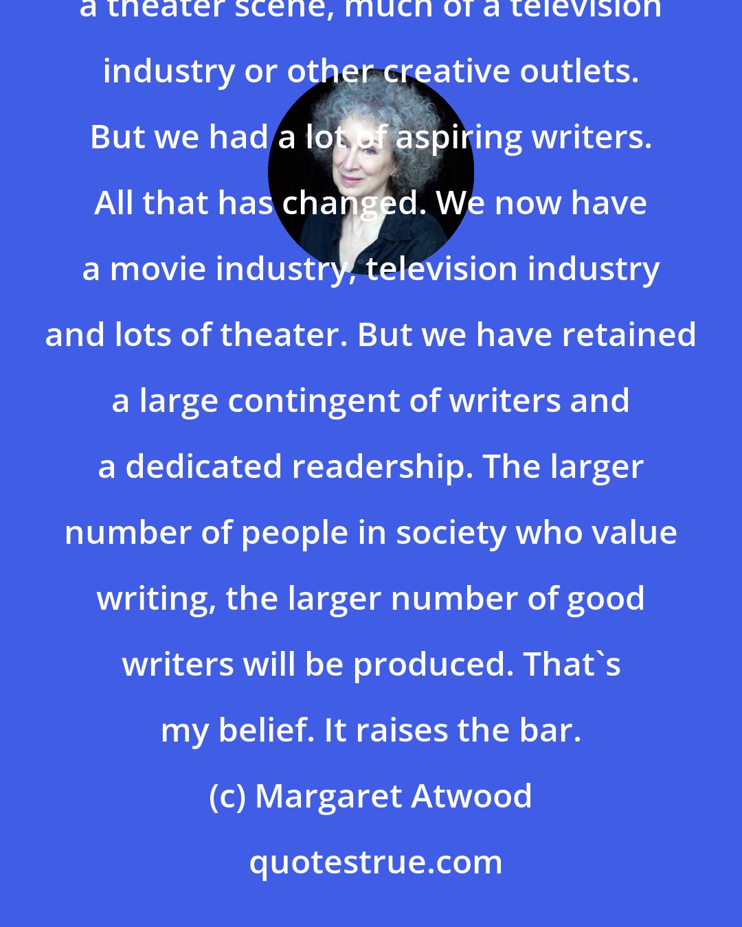 Margaret Atwood: When people in my generation started to write, we did not actually have much of a movie industry, much of a theater scene, much of a television industry or other creative outlets. But we had a lot of aspiring writers. All that has changed. We now have a movie industry, television industry and lots of theater. But we have retained a large contingent of writers and a dedicated readership. The larger number of people in society who value writing, the larger number of good writers will be produced. That's my belief. It raises the bar.
