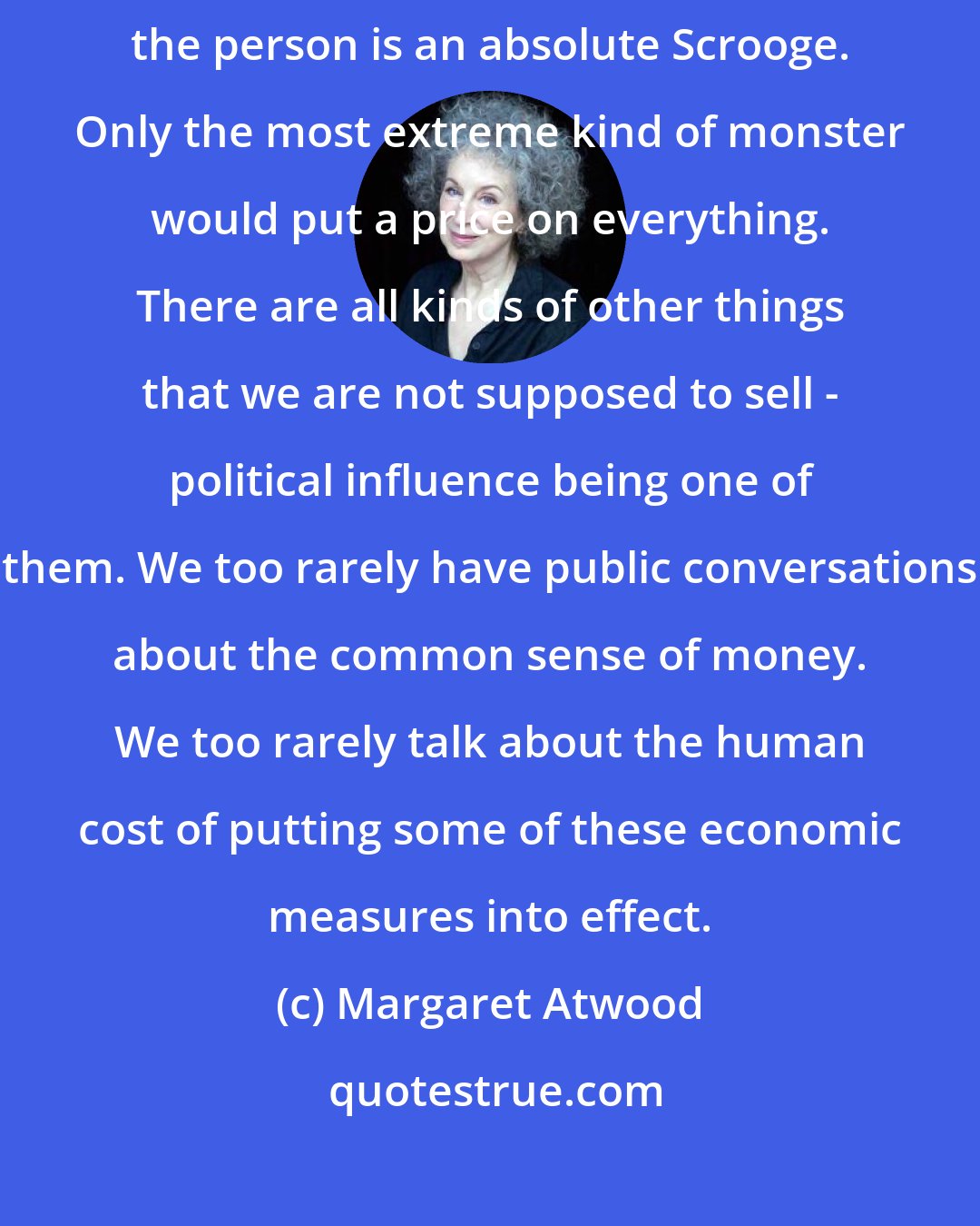 Margaret Atwood: Within one's own family money is not the measure of things, unless the person is an absolute Scrooge. Only the most extreme kind of monster would put a price on everything. There are all kinds of other things that we are not supposed to sell - political influence being one of them. We too rarely have public conversations about the common sense of money. We too rarely talk about the human cost of putting some of these economic measures into effect.