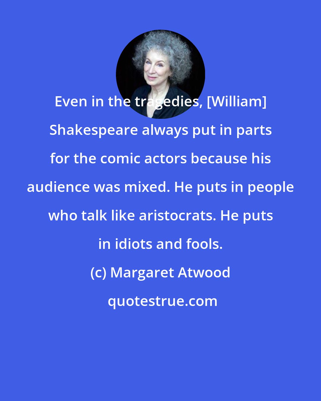 Margaret Atwood: Even in the tragedies, [William] Shakespeare always put in parts for the comic actors because his audience was mixed. He puts in people who talk like aristocrats. He puts in idiots and fools.