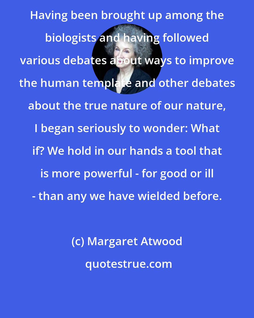 Margaret Atwood: Having been brought up among the biologists and having followed various debates about ways to improve the human template and other debates about the true nature of our nature, I began seriously to wonder: What if? We hold in our hands a tool that is more powerful - for good or ill - than any we have wielded before.