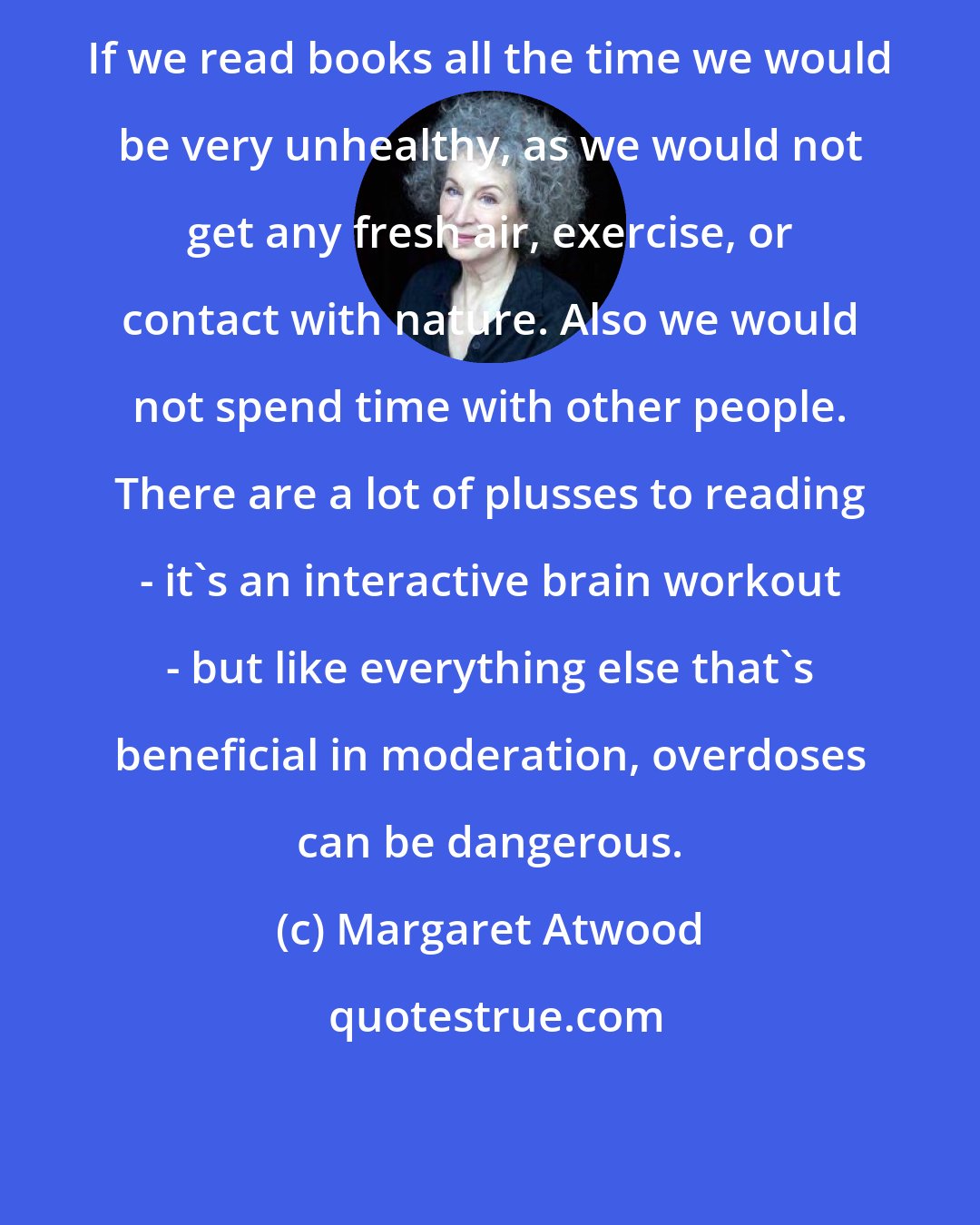 Margaret Atwood: If we read books all the time we would be very unhealthy, as we would not get any fresh air, exercise, or contact with nature. Also we would not spend time with other people. There are a lot of plusses to reading - it's an interactive brain workout - but like everything else that's beneficial in moderation, overdoses can be dangerous.