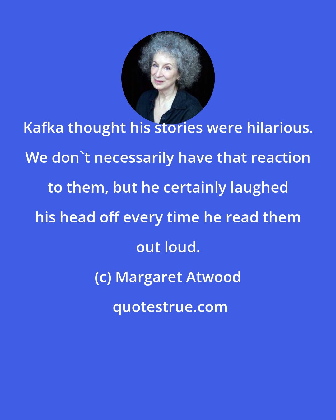 Margaret Atwood: Kafka thought his stories were hilarious. We don't necessarily have that reaction to them, but he certainly laughed his head off every time he read them out loud.