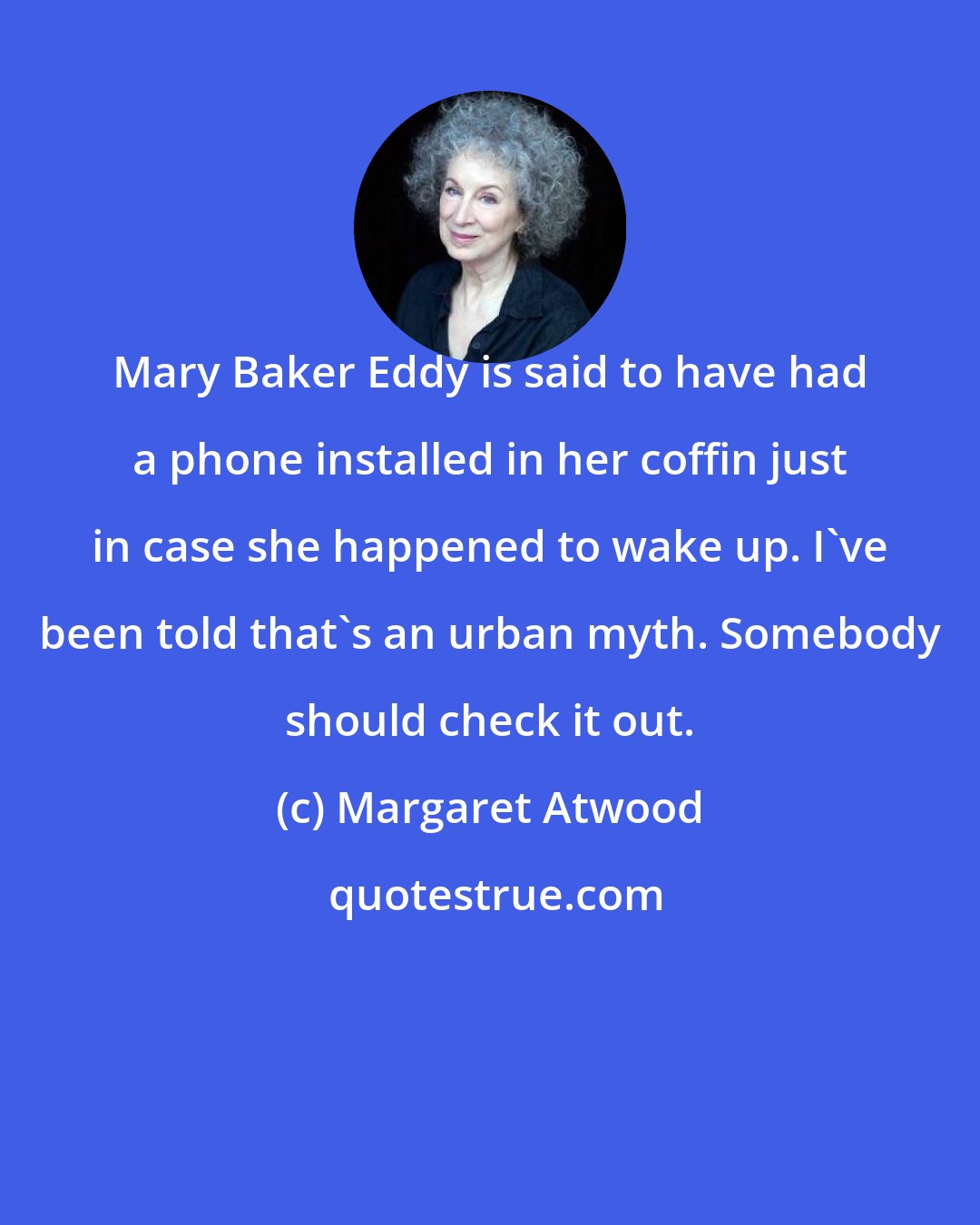 Margaret Atwood: Mary Baker Eddy is said to have had a phone installed in her coffin just in case she happened to wake up. I've been told that's an urban myth. Somebody should check it out.