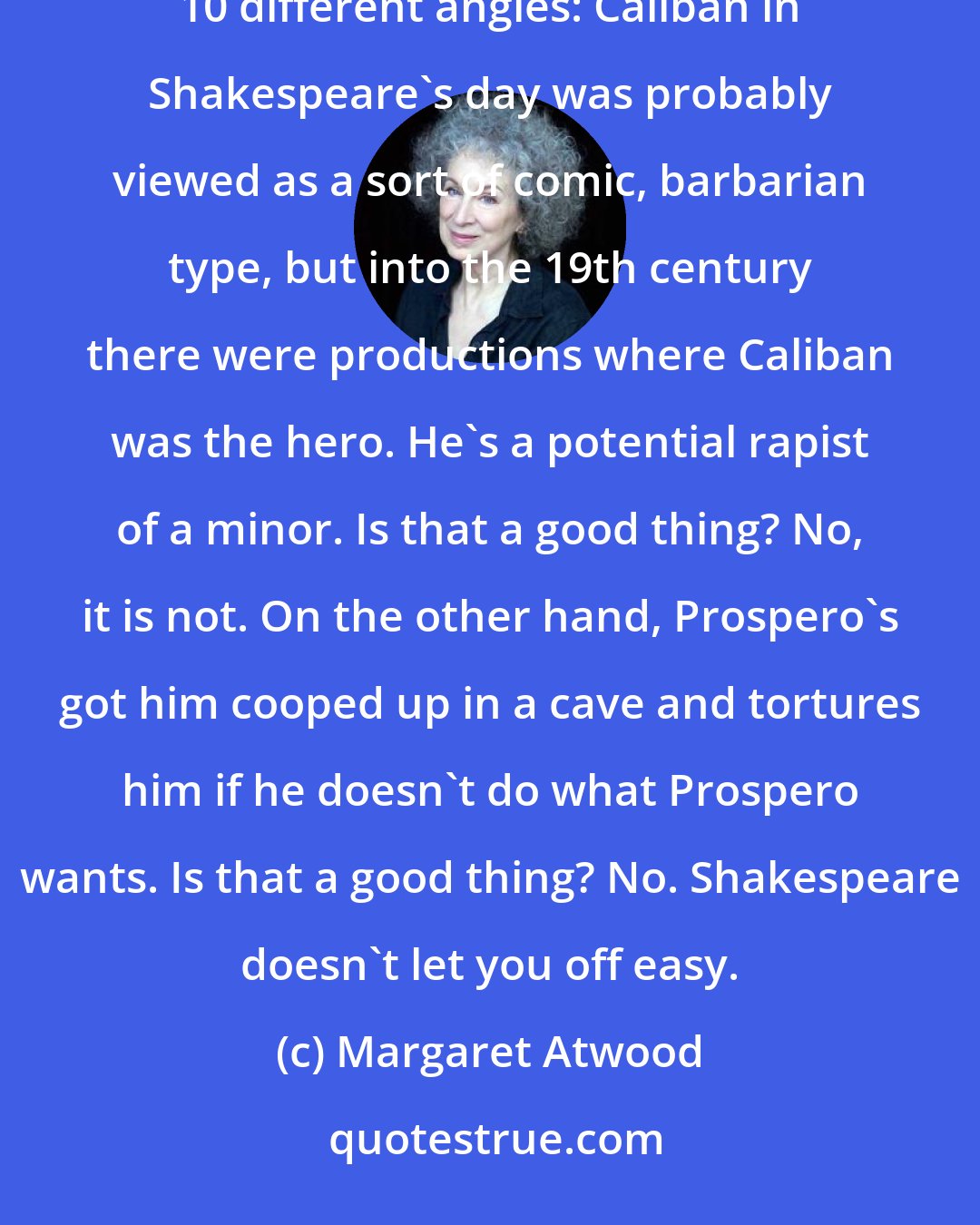 Margaret Atwood: One of the reasons [William] Shakespeare is so endlessly fascinating is that you can look at that figure from about 10 different angles: Caliban in Shakespeare's day was probably viewed as a sort of comic, barbarian type, but into the 19th century there were productions where Caliban was the hero. He's a potential rapist of a minor. Is that a good thing? No, it is not. On the other hand, Prospero's got him cooped up in a cave and tortures him if he doesn't do what Prospero wants. Is that a good thing? No. Shakespeare doesn't let you off easy.