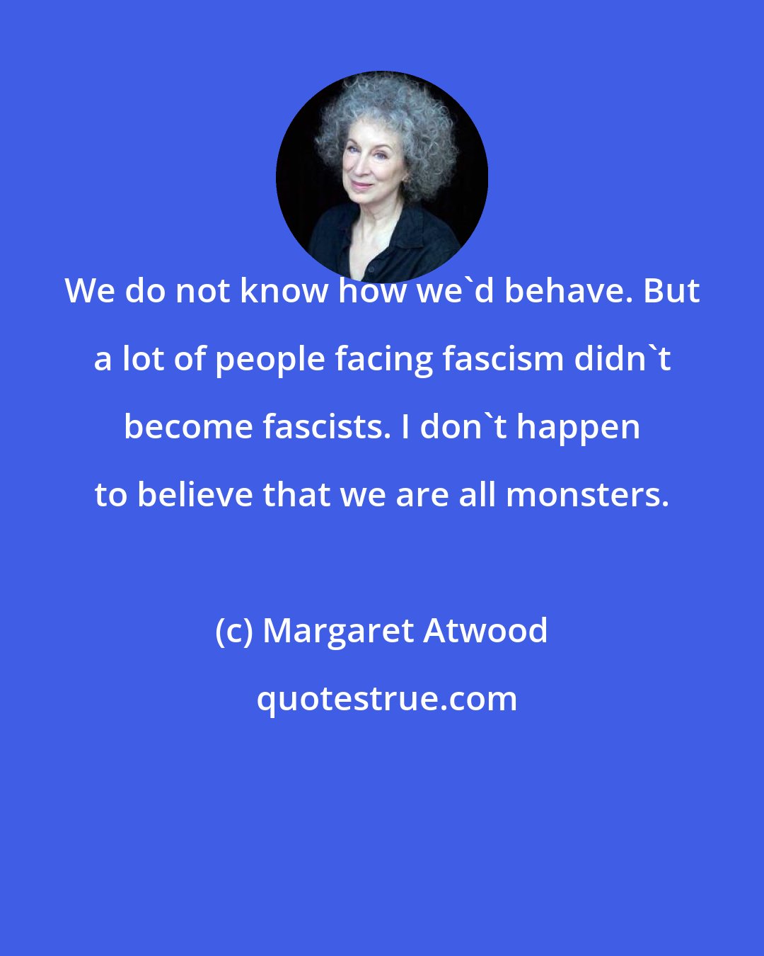 Margaret Atwood: We do not know how we'd behave. But a lot of people facing fascism didn't become fascists. I don't happen to believe that we are all monsters.