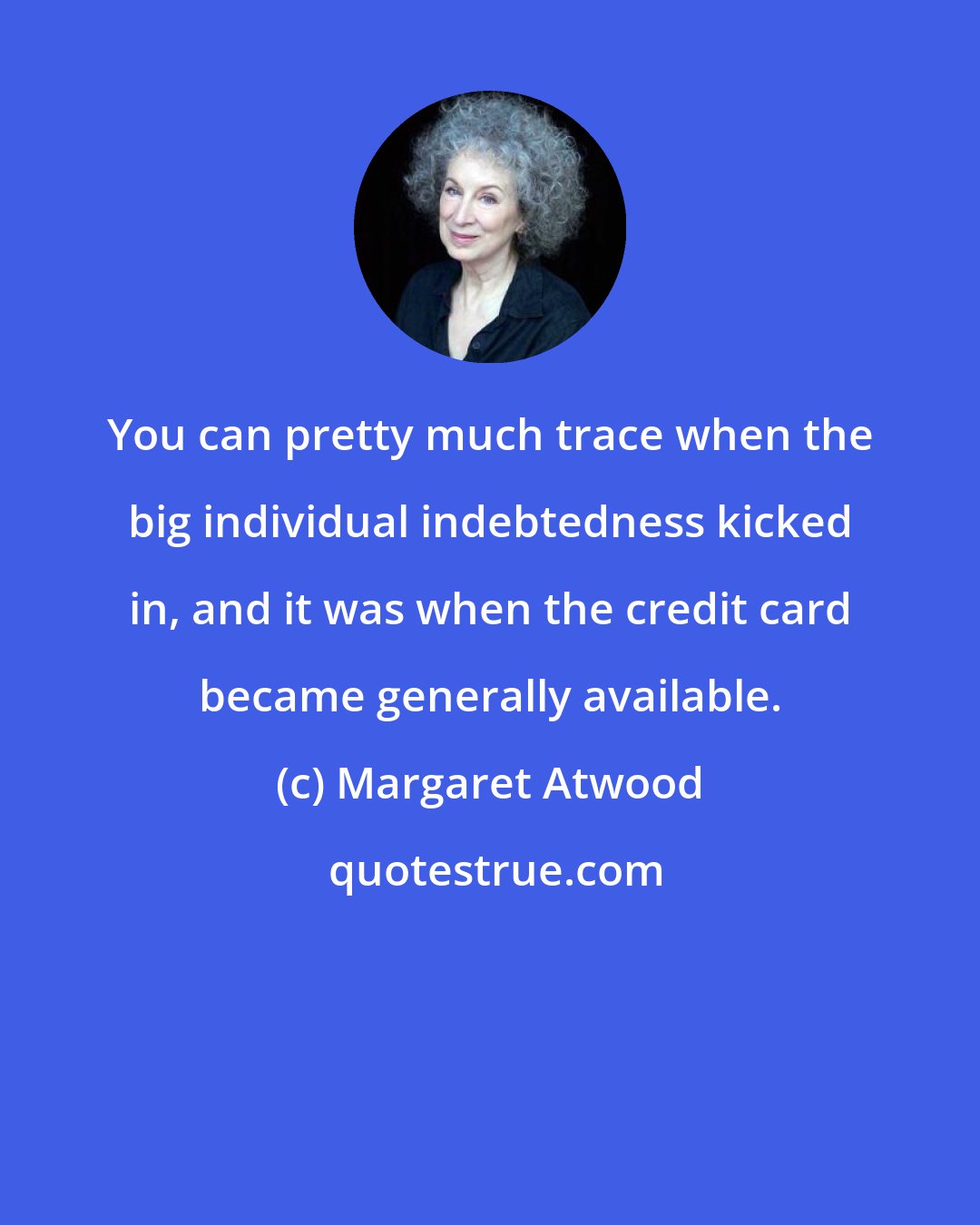 Margaret Atwood: You can pretty much trace when the big individual indebtedness kicked in, and it was when the credit card became generally available.