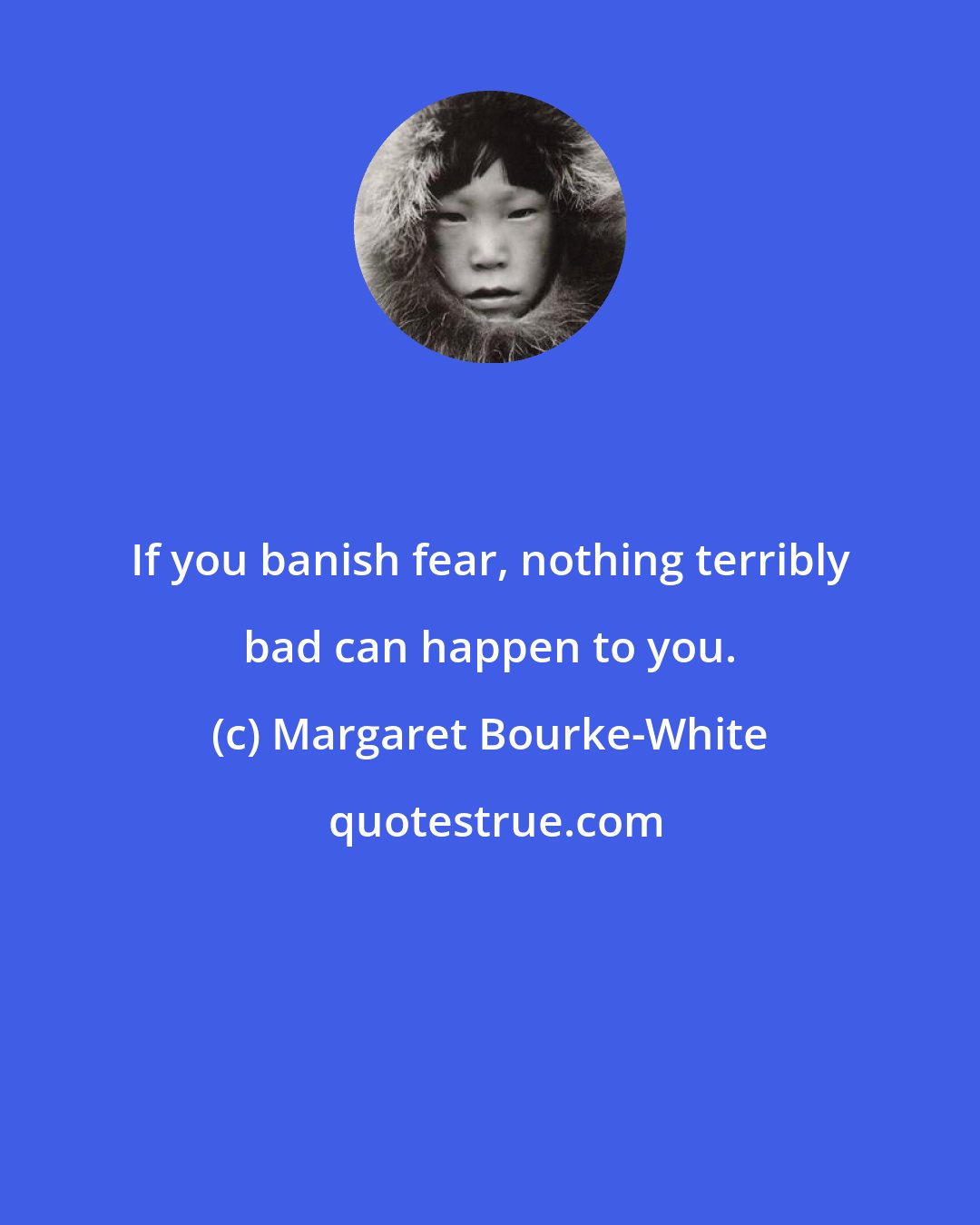 Margaret Bourke-White: If you banish fear, nothing terribly bad can happen to you.