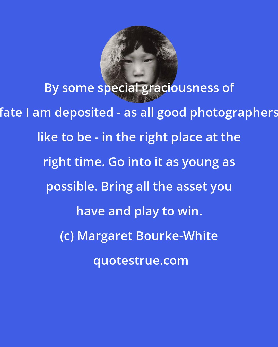 Margaret Bourke-White: By some special graciousness of fate I am deposited - as all good photographers like to be - in the right place at the right time. Go into it as young as possible. Bring all the asset you have and play to win.