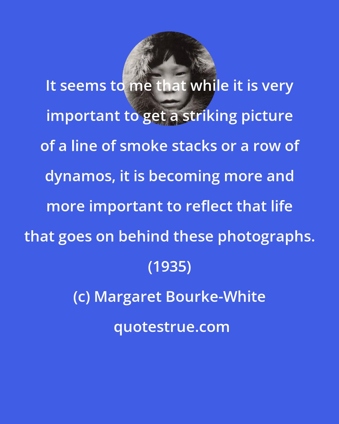 Margaret Bourke-White: It seems to me that while it is very important to get a striking picture of a line of smoke stacks or a row of dynamos, it is becoming more and more important to reflect that life that goes on behind these photographs. (1935)