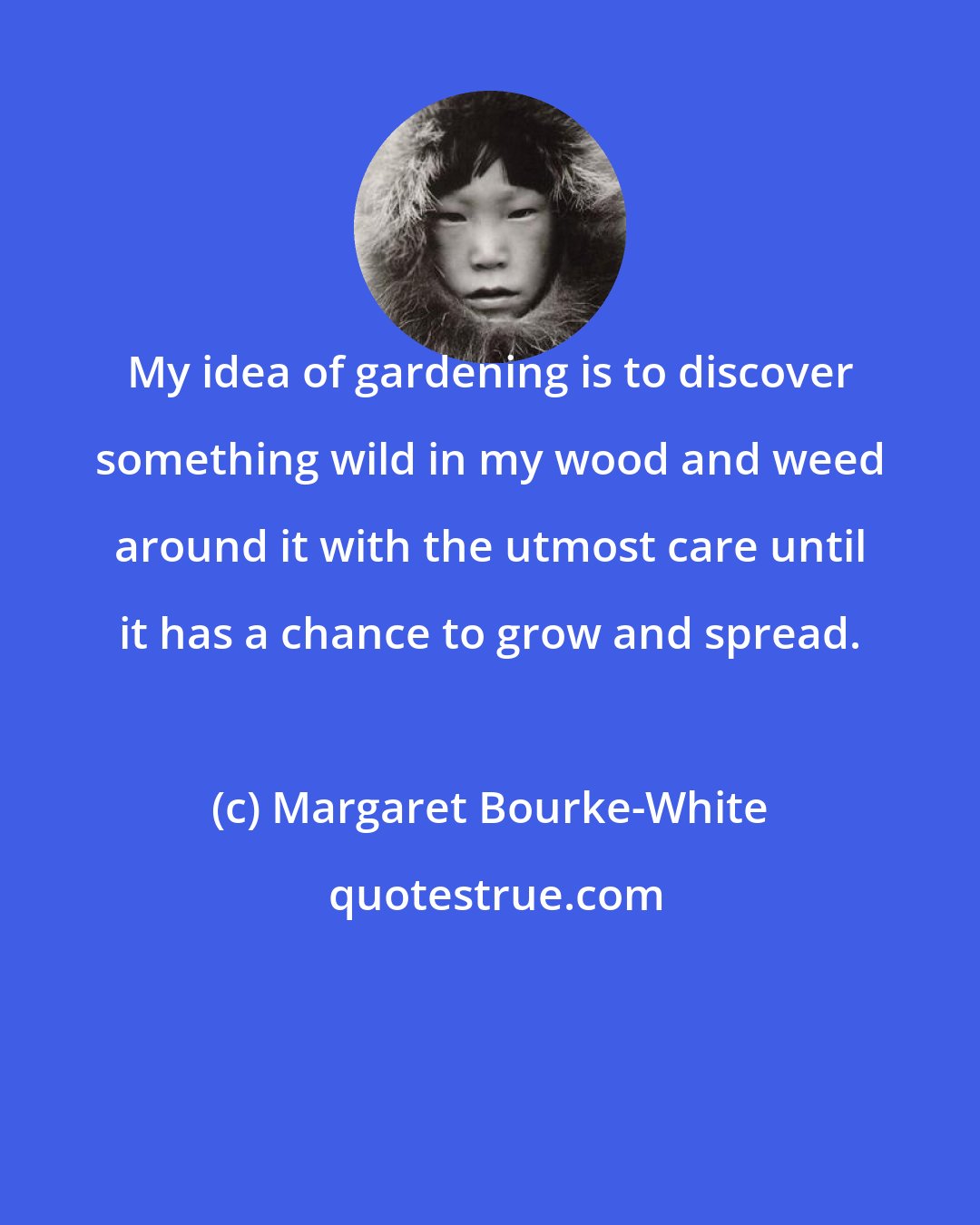 Margaret Bourke-White: My idea of gardening is to discover something wild in my wood and weed around it with the utmost care until it has a chance to grow and spread.