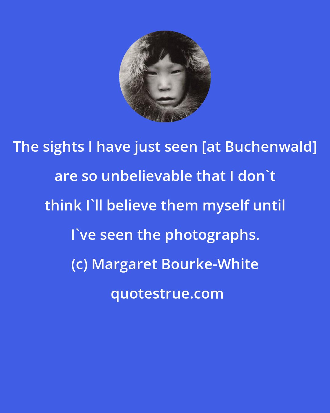 Margaret Bourke-White: The sights I have just seen [at Buchenwald] are so unbelievable that I don't think I'll believe them myself until I've seen the photographs.