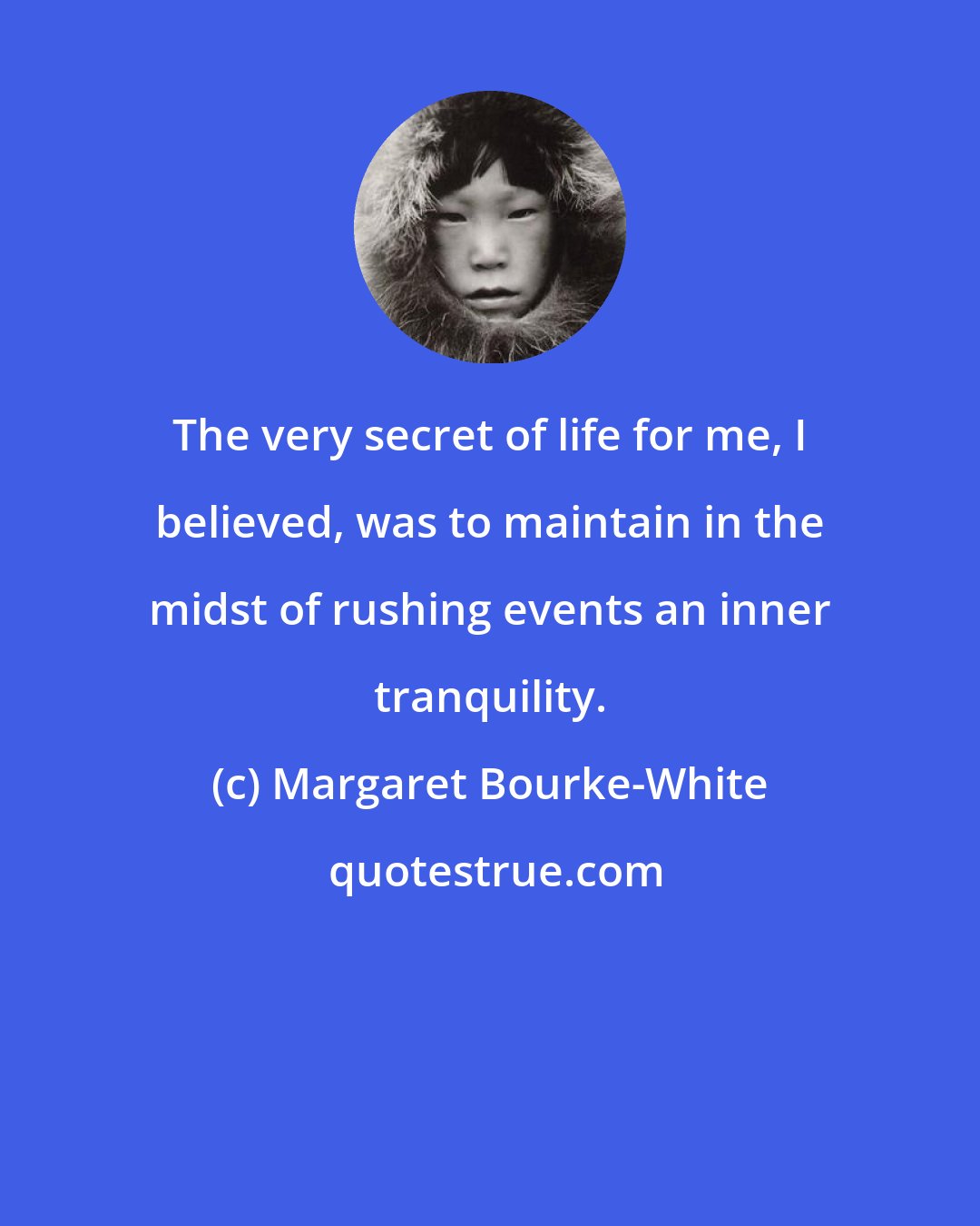 Margaret Bourke-White: The very secret of life for me, I believed, was to maintain in the midst of rushing events an inner tranquility.