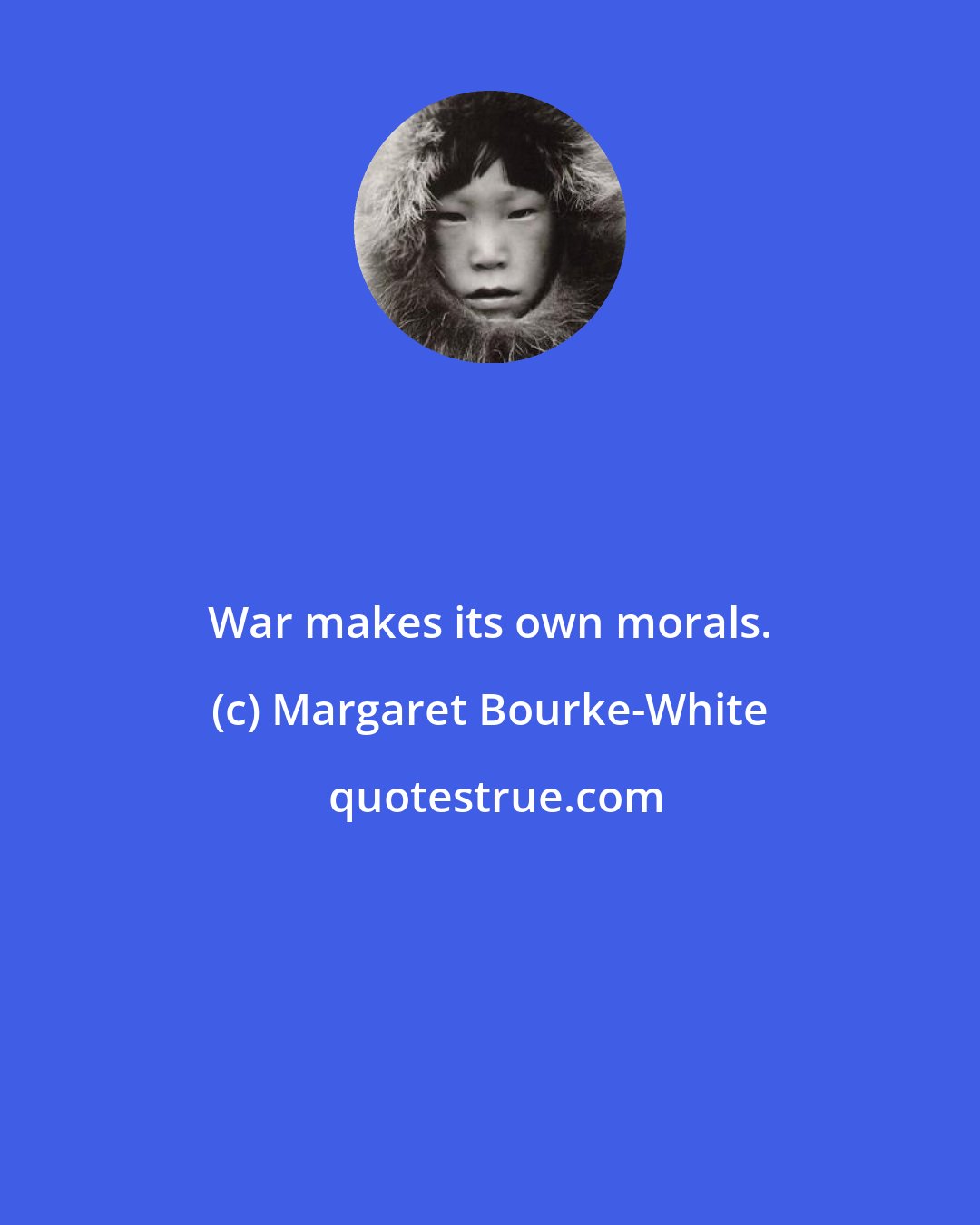 Margaret Bourke-White: War makes its own morals.