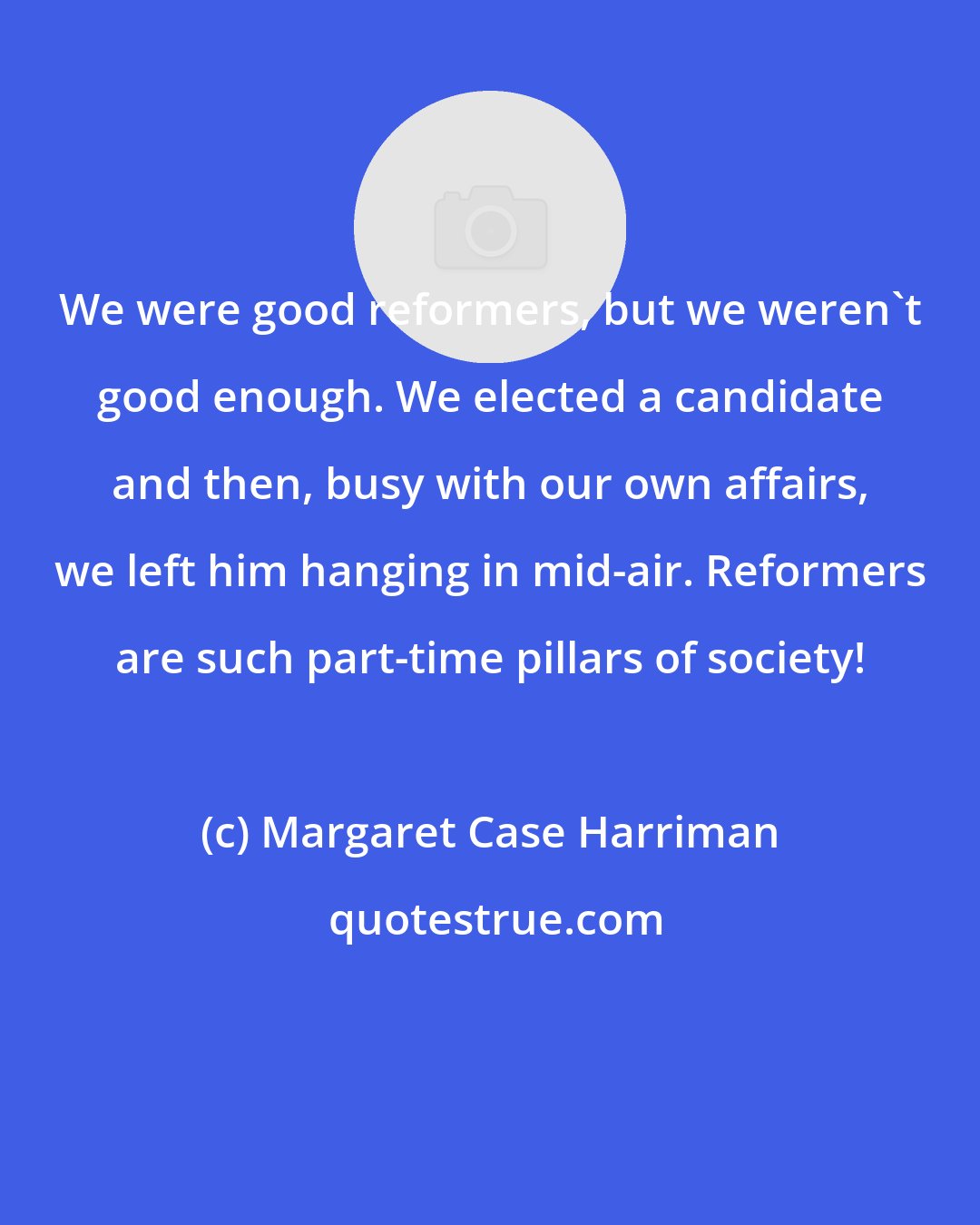 Margaret Case Harriman: We were good reformers, but we weren't good enough. We elected a candidate and then, busy with our own affairs, we left him hanging in mid-air. Reformers are such part-time pillars of society!