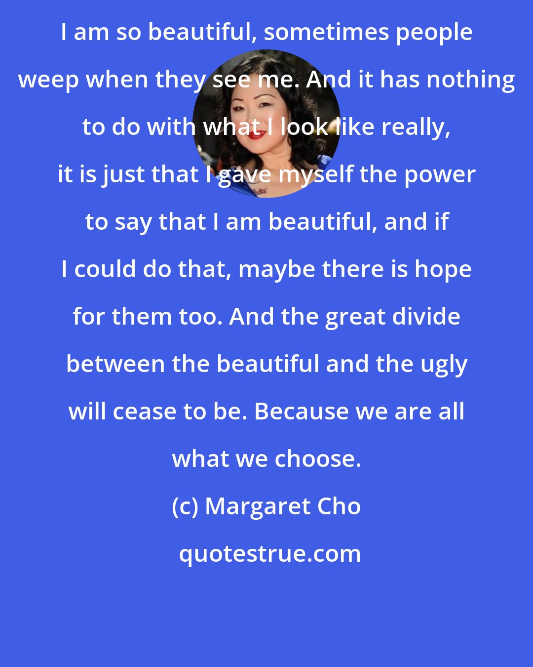 Margaret Cho: I am so beautiful, sometimes people weep when they see me. And it has nothing to do with what I look like really, it is just that I gave myself the power to say that I am beautiful, and if I could do that, maybe there is hope for them too. And the great divide between the beautiful and the ugly will cease to be. Because we are all what we choose.